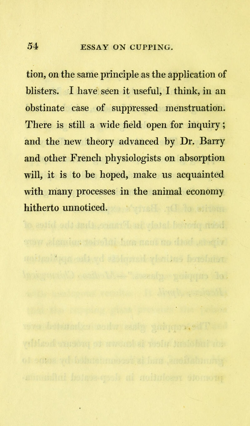tion, on the same principle as the application of blisters. I have seen it useful, I think, in an obstinate case of suppressed menstruation. There is still a wide field open for inquiry; and the new theory advanced by Dr. Barry and other French physiologists on absorption will, it is to be hoped, make us acquainted with many processes in the animal economy hitherto unnoticed.