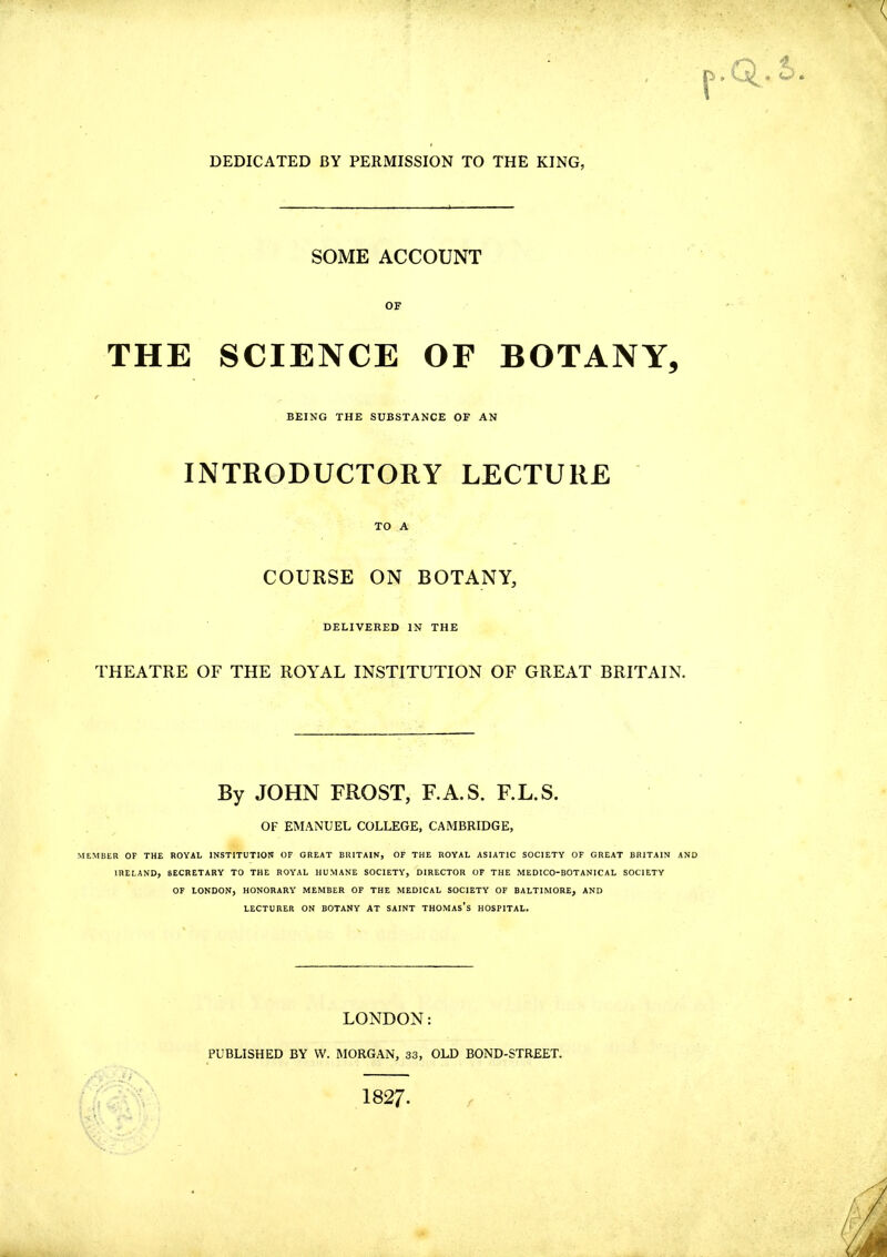 DEDICATED BY PERMISSION TO THE KING; SOME ACCOUNT THE SCIENCE OF BOTANY, BEING THE SUBSTANCE OF AN INTRODUCTORY LECTURE TO A COURSE ON BOTANY, DELIVERED IN THE THEATRE OF THE ROYAL INSTITUTION OF GREAT BRITAIN. By JOHN FROST, F.A.S. F.L.S. OF EMANUEL COLLEGE, CAMBRIDGE, MEMBER OF THE ROYAL INSTITUTION OF GREAT BRITAIN, OF THE ROYAL ASIATIC SOCIETY OF GREAT BRITAIN AND IRELAND, SECRETARY TO THE ROYAL HUMANE SOCIETY, DIRECTOR OF THE MEDICO-BOTANICAL SOCIETY OF LONDON, HONORARY MEMBER OF THE MEDICAL SOCIETY OF BALTIMORE, AND LECTURER ON BOTANY AT SAINT THOMAS'S HOSPITAL. LONDON: PUBLISHED BY W. MORGAN, 33, OLD BOND-STREET. 1827