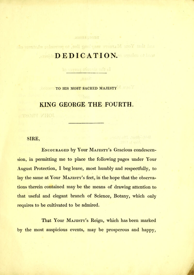 DEDICATION. TO HIS MOST SACRED MAJESTY KING GEORGE THE FOURTH. SIRE, Encouraged by Your Majesty’s Gracious condescen- sion, in permitting me to place the following pages under Your August Protection, I beg leave, most humbly and respectfully, to lay the same at Your Majesty’s feet, in the hope that the observa- tions therein contained may be the means of drawing attention to that useful and elegant branch of Science, Botany, which only requires to be cultivated to be admired. That Your Majesty’s Reign, which has been marked by the most auspicious events, may be prosperous and happy,