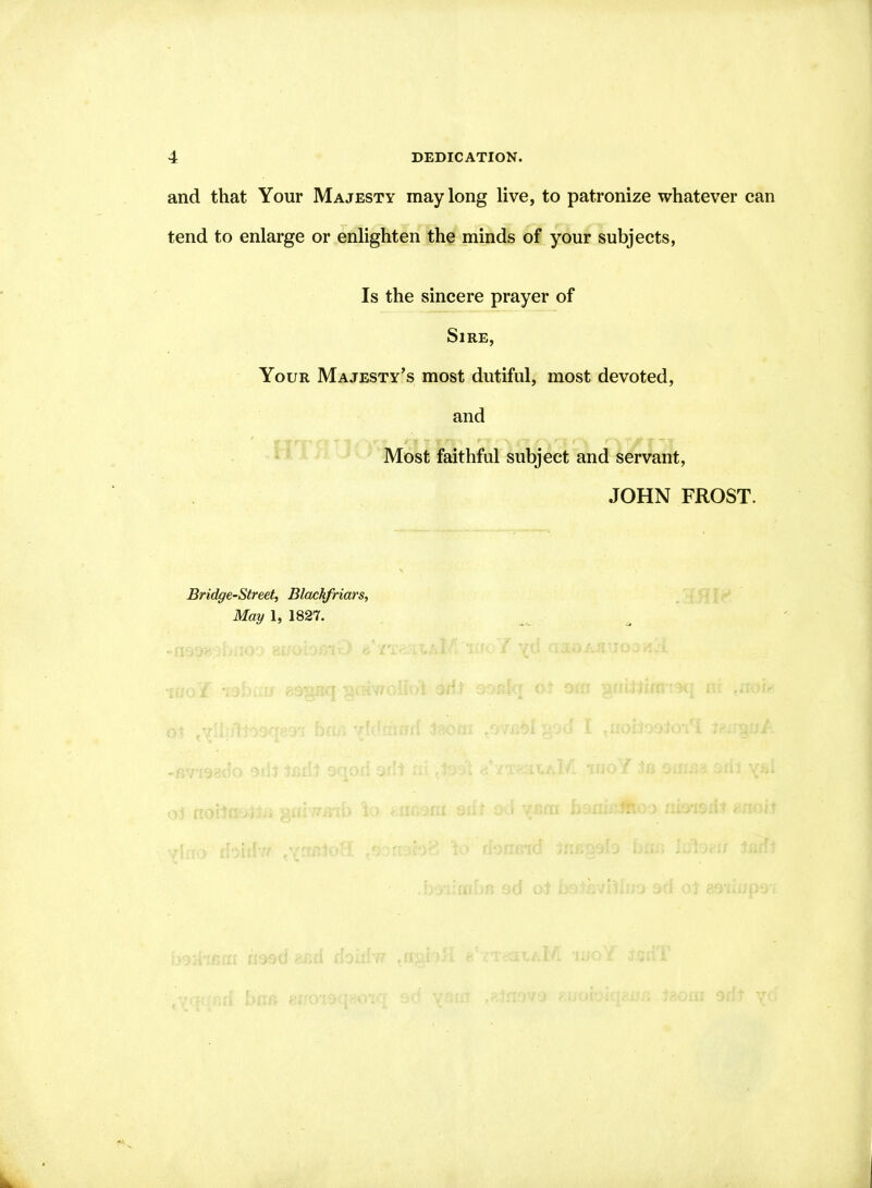 and that Your Majesty may long live, to patronize whatever can tend to enlarge or enlighten the minds of your subjects, Is the sincere prayer of Sire, Your Majesty’s most dutiful, most devoted, and Most faithful subject and servant, JOHN FROST. Bridge-Street, Blackfriars, May 1, 1827.