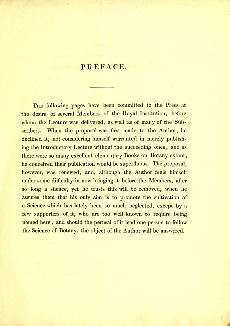 PREFACE. The following pages have been committed to the Press at the desire of several Members of the Royal Institution, before whom the Lecture was delivered, as well as of many of the Sub- scribers. When the proposal was first made to the Author, he declined it, not considering himself warranted in merely publish- ing the Introductory Lecture without the succeeding ones ; and as there were so many excellent elementary Books on Botany extant, he conceived their publication would be superfluous. The proposal, however, was renewed, and, although the Author feels himself under some difficulty in now bringing it before the Members, after so long a silence, yet he trusts this will be removed, when he assures them that his only aim is to promote the cultivation of a Science which has lately been so much neglected, except by a few supporters of it, who are too well known to require being named here; and should the perusal of it lead one person to follow the Science of Botany, the object of the Author will be answered.