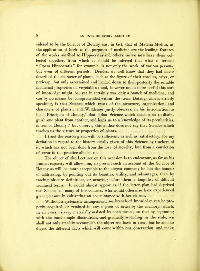 sidered to be the Science of Botany was, in fact, that of Materia Medica, as the application of herbs to the purposes of medicine are the leading features of the works ascribed to Hippocrates and others, as we now have them col- lected together, from which it should be inferred that what is termed “ Opera Hippocratis ” for example, is not only the work of various persons^ but even of different periods. Besides, we well know that they had never described the character of plants, such as the figure of their corollas, calyx, or pericarp, but only ascertained and handed down to their posterity the suitable medicinal properties of vegetables; and, however much more useful this sort of knowledge might be, yet it certainly was only a branch of medicine, and can by no means be comprehended within the term Botany, which, strictly speaking, is that Science which treats of the structure, organization, and characters of plants ; and Willdenow justly observes, in his introduction to his “ Principles of Botany,” that “ that Science which teaches us to distin- guish one plant from another, and leads us to a knowledge of its peculiarities, is termed Botanybut observe, this author does not say that Science which teaches us the virtues or properties of plants. I trust the reason given will be sufficient, as well as satisfactory, for my deviation in regard to the history usually given of this Science by teachers of it, which has not been done from the love of novelty, but from a conviction of error in the practice alluded to. The object of the Lecturer on this occasion is to endeavour, as far as his limited capacity will allow him, to present such an account of the Science of Botany as will be more acceptable to the august company he has the honour of addressing, by pointing out its beauties, utility, and advantages, than by tracing obscure definitions, or arraying before them a long list of difficult technical terms. It would almost appear as if the latter plan had deprived this Science of many of her votaries, who would otherwise have experienced great pleasure in cultivating an acquaintance with her charms. Without a systematic arrangement, no branch of knowledge can be pro- perly acquired, or retained in any degree of order by the memory, which, in all cases, is very materially assisted by such means, so that by beginning with the most simple illustrations, and gradually ascending in the scale, we shall not only steadily accomplish the object we have in view, but be able to digest the different facts which will come within our observation, and make