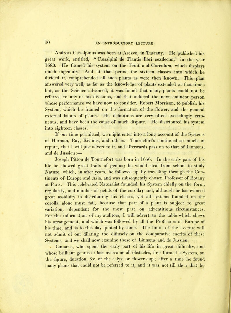 Andreas Caesalpinus was born at Arezzo, in Tuscany. He published his great work, entitled, “ Caesalpini de Plantis libri sexdecim,” in the year 1683. He framed his system on the Fruit and Corculum, which displays much ingenuity. And at that period the sixteen classes into which he divided it, comprehended all such plants as were then known. This plan answered very well, as far as the knowledge of plants extended at that time; but, as the Science advanced, it was found that many plants could not be referred to any of his divisions, and that induced the next eminent person whose performance we have now to consider, Robert Morrison, to publish his System, which he framed on the formation of the flower, and the general external habits of plants. His definitions are very often exceedingly erro- neous, and have been the cause of much dispute. He distributed his system into eighteen classes. If our time permitted, we might enter into a long account of the Systems of Herman, Ray, Rivinus, and others. Tournefort’s continued so much in repute, that I will just advert to it, and afterwards pass on to that of Linnaeus, and de Jussieu :— Joseph Pitton de Tournefort was born in 1656. In the early part of his life he showed great traits of genius; he would steal from school to study Nature, which, in after years, he followed up by travelling through the Con- tinents of Europe and Asia, and was subsequently chosen Professor of Botany at Paris. This celebrated Naturalist founded his System chiefly on the form, regularity, and number of petals of the corolla; and, although he has evinced great assiduity in distributing his classes, yet all systems founded on the corolla alone must fail, because that part of a plant is subject to great variation, dependent for the most part on adventitious circumstances. For the information of my auditors, I will advert to the table which shews his arrangement, and which was followed by all the Professors of Europe of his time, and is to this day quoted by some. The limits of the Lecture will not admit of our dilating too diffusely on the comparative merits of these Systems, and we shall now examine those of Linnaeus and de Jussieu. Linnaeus, who spent the early part of his life in great difficulty, and whose brilliant genius at last overcame all obstacles, first formed a System, on the figure, duration, &c. of the calyx or flower cup ; after a time he found many plants that could not be referred to it, and it was not till then that he