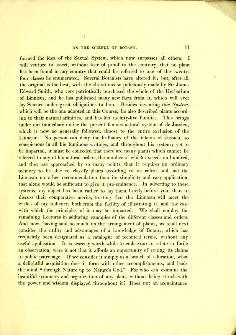 formed the idea of the Sexual System, which now surpasses all others. I will venture to assert, without fear of proof to the contrary, that no plant has been found in any country that could be referred to one of the twenty- four classes he enumerated. Several Botanists have altered it; but, after all, the original is the best, with the alterations so judiciously made by Sir James Edward Smith, who very patriotically purchased the whole of the Herbarium of Linnaeus, and he has published many new facts from it, which wTill ever lay Science under great obligations to him. Besides inventing this System, which will be the one adopted in this Course, he also described plants accord- ing to their natural affinities, and has left us fifty-five families. This brings under our immediate notice the present famous natural system of de Jussieu, which is now so generally followed, almost to the entire exclusion of the Linnaean. No person can deny the brilliancy of the talents of Jussieu, so conspicuous in all his luminous writings, and throughout his system ; yet to be impartial, it must be conceded that there are many plants which cannot be referred to any of his natural orders, the number of which exceeds an hundred, and they are approached by so many points, that it requires no ordinary memory to be able to classify plants according to its rules; and had the Linnaean no other recommendation than its simplicity and easy application, that alone would be sufficient to give it pre-eminence. In adverting to these systems, my object has been rather to lay them briefly before you, than to discuss their comparative merits, trusting that the Linnaean will meet the wishes of my audience, both from the facility of illustrating it, and the ease with which the principles of it may be imparted. We shall employ the remaining Lectures in adducing examples of the different classes and orders. And now, having said so much on the arrangement of plants, we shall next consider the utility and advantages of a knowledge of Botany, which has frequently been designated as a catalogue of technical terms, without any useful application. It is scarcely worth while to endeavour to refute so futile an observation, wTere it not that it affords an opportunity of stating its claims to public patronage. If we consider it simply as a branch of education, what a delightful acquisition does it form with other accomplishments, and leads the mind “through Nature up to Nature’s God.” For who can examine the beautiful symmetry and organization of any plant, without being struck with the power and wisdom displayed throughout it ? Does not an acquaintance