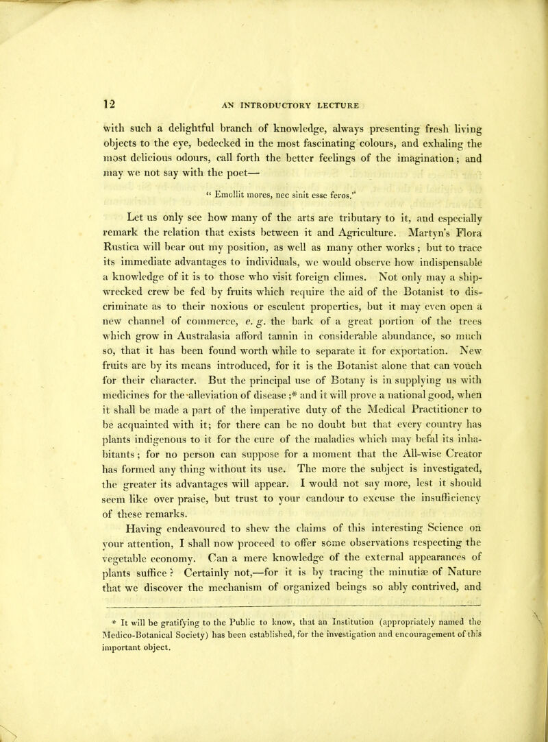 1*2 with such a delightful branch of knowledge, always presenting fresh living objects to the eye, bedecked in the most fascinating colours, and exhaling the most delicious odours, call forth the better feelings of the imagination; and may we not say with the poet— “ Emcllit mores, nec sinit esse feros.’1 Let us only see how many of the arts are tributary to it, and especially remark the relation that exists between it and Agriculture. Martyn’s Flora Rustica will bear out my position, as well as many other works ; but to trace its immediate advantages to individuals, we would observe how indispensable a knowledge of it is to those who visit foreign climes. Not only may a ship- wrecked crew be fed by fruits which require the aid of the Botanist to dis- criminate as to their noxious or esculent properties, but it may even open a new channel of commerce, e. g. the bark of a great portion of the trees which grow in Australasia afford tannin in considerable abundance, so much so, that it has been found worth while to separate it for exportation. New fruits are by its means introduced, for it is the Botanist alone that can vouch for their character. But the principal use of Botany is in supplying us with medicines for the-alleviation of disease and it will prove a national good, when it shall be made a part of the imperative duty of the Medical Practitioner to be acquainted with it; for there can be no doubt but that every country has plants indigenous to it for the cure of the maladies which may befal its inha- bitants ; for no person can suppose for a moment that the All-wise Creator has formed any thing without its use. The more the subject is investigated, the greater its advantages will appear. I would not say more, lest it should seem like over praise, but trust to your candour to excuse the insufficiency of these remarks. Having endeavoured to shew the claims of this interesting Science on your attention, I shall now proceed to offer some observations respecting the vegetable economy. Can a mere knowledge of the external appearances of plants suffice ? Certainly not,—for it is by tracing the minutiae of Nature that we discover the mechanism of organized beings so ably contrived, and * It will be gratifying to the Public to know, that an Institution (appropriately named the Medico-Botanical Society) has been established, for the investigation and encouragement of this important object.