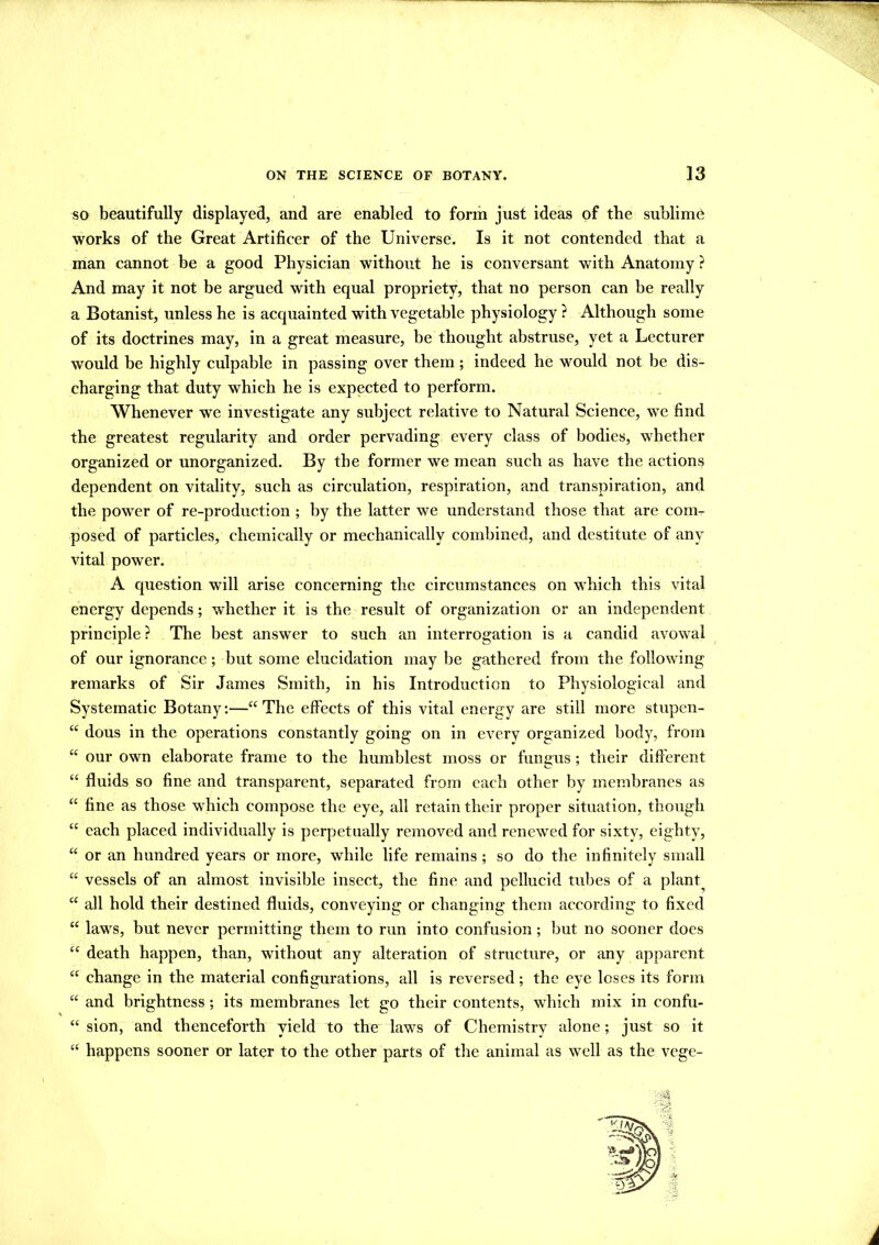 so beautifully displayed, and are enabled to form just ideas of the sublime works of the Great Artificer of the Universe. Is it not contended that a man cannot be a good Physician without he is conversant with Anatomy ? And may it not be argued with equal propriety, that no person can be really a Botanist, unless he is acquainted with vegetable physiology ? Although some of its doctrines may, in a great measure, be thought abstruse, yet a Lecturer would be highly culpable in passing over them; indeed he would not be dis- charging that duty which he is expected to perform. Whenever we investigate any subject relative to Natural Science, we find the greatest regularity and order pervading every class of bodies, whether organized or unorganized. By the former we mean such as have the actions dependent on vitality, such as circulation, respiration, and transpiration, and the power of re-production ; by the latter we understand those that are com- posed of particles, chemically or mechanically combined, and destitute of any vital power. A question will arise concerning the circumstances on which this vital energy depends; whether it is the result of organization or an independent principle ? The best answer to such an interrogation is a candid avowal of our ignorance; but some elucidation may be gathered from the following remarks of Sir James Smith, in his Introduction to Physiological and Systematic Botany:—“The effects of this vital energy are still more stupen- “ dous in the operations constantly going on in every organized body, from “ our own elaborate frame to the humblest moss or fungus ; their different “ fluids so fine and transparent, separated from each other by membranes as “ fine as those which compose the eye, all retain their proper situation, though “ each placed individually is perpetually removed and renewed for sixty, eighty, “ or an hundred years or more, while life remains ; so do the infinitely small “ vessels of an almost invisible insect, the fine and pellucid tubes of a plant^ “ all hold their destined fluids, conveying or changing them according to fixed “ laws, but never permitting them to run into confusion; but no sooner does “ death happen, than, without any alteration of structure, or any apparent “ change in the material configurations, all is reversed; the eye loses its form “ and brightness ; its membranes let go their contents, which mix in confu- “ sion, and thenceforth yield to the laws of Chemistry alone; just so it “ happens sooner or later to the other parts of the animal as well as the vege- l