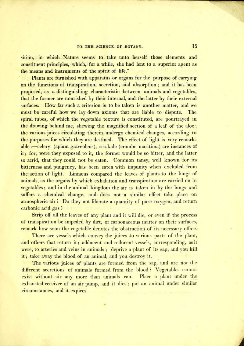 sition, in which Nature seems to take unto herself those elements and constituent principles, which, for a while, she had lent to a superior agent as the means and instruments of the spirit of life.” Plants are furnished with apparatus or organs for the purpose of carrying on the functions of transpiration, secretion, and absorption; and it has been proposed, as a distinguishing characteristic between animals and vegetables, that the former are nourished by their internal, and the latter by their external surfaces. How far such a criterion is to be taken is another matter, and we must be careful how we lay down axioms that are liable to dispute. The spiral tubes, of which the vegetable texture is constituted, are pourtrayed in the drawing behind me, shewing the magnified section of a leaf of the aloe; the various juices circulating therein undergo chemical changes, according to the purposes for which they are destined. The effect of light is very remark- able :—celery (apium graveolens), sea-kale (crambe maritima) are instances of it; for, were they exposed to it, the former would be so bitter, and the latter so acrid, that they could not be eaten. Common tansy, well known for its bitterness and pungency, has been eaten with impunity when excluded from the action of light. Linnaeus compared the leaves of plants to the lungs of animals, as the organs by which exhalation and transpiration are carried on in vegetables; and in the animal kingdom the air is taken in by the lungs and suffers a chemical change, and does not a similar effect take place on atmospheric air ? Do they not liberate a cjuantity of pure oxygen, and return carbonic acid gas ? Strip off all the leaves of any plant and it will die, or even if the process of transpiration be impeded by dirt, or carbonaceous matter on their surfaces, remark how soon the vegetable denotes the obstruction of its necessary office. There are vessels which convey the juices to various parts of the plant, and others that return it; adducent and reducent vessels, corresponding, as it were, to arteries and veins in animals ; deprive a plant of its sap, and you kill it; take away the blood of an animal, and you destroy it. The various juices of plants are formed from the sap, and are not the different secretions of animals formed from the blood ? Vegetables cannot exist without air any more than animals can. Place a plant under the exhausted receiver of an air pump, and it dies ; put an animal under similar circumstances, and it expires.