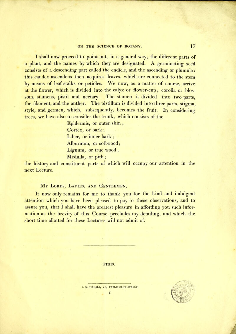 I shall now proceed to point out, in a general way, the different parts of a plant, and the names by which they are designated. A germinating seed consists of a descending part called the endicle, and the ascending or plumula: this caudex ascendens then acquires leaves, which are connected to the stem by means of leaf-stalks or petioles. We now, as a matter of course, arrive at the flower, which is divided into the calyx or flower-cup; corolla or blos- som, stamens, pistil and nectary. The stamen is divided into two parts, the filament, and the anther. The pistillum is divided into three parts, stigma, style, and germen, which, subsequently, becomes the fruit. In considering trees, we have also to consider the trunk, which consists of the Epidermis, or outer skin ; Cortex, or bark; Liber, or inner hark ; Alburnum, or softwood; Lignum, or true wood ; Medulla, or pith; the history and constituent parts of which will occupy our attention in the next Lecture. My Lords, Ladies, and Gentlemen, It now only remains for me to thank you for the kind and indulgent attention which you have been pleased to pay to these observations, and to assure you, that I shall have the greatest pleasure in affording you such infor- mation as the brevity of this Course precludes my detailing, and which the short time allotted for these Lectures will not admit of. FINIS. J. B. NICHOI.S, 25, PARLIAMENT-STREET. c