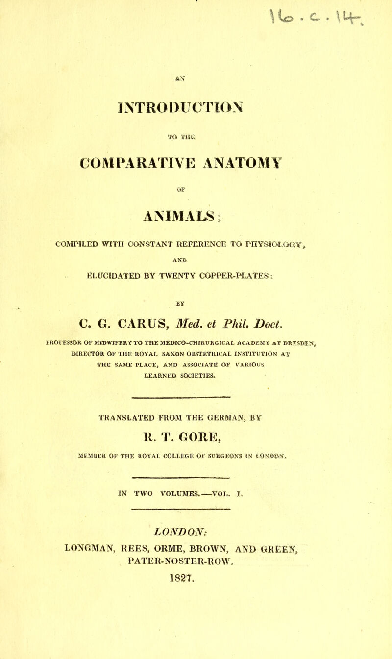 AN INTRODUCTION TO THE COMPARATIVE ANATOMY OF ANIMALS; COMPILED WITH CONSTANT REFERENCE TO PHYSIOLOGY » AND ELUCIDATED BY TWENTY COPPER-PLATES: BY C. G. CARUS, Med. el Phil. Doct. PROFESSOR OF MIDWIFERY TO THE MEDICO-CHIRURGICAL ACADEMY AT DRESDEN* DIRECTOR OF THE ROYAL SAXON OBSTETRICAL INSTITUTION AT THE SAME PLACE, AND ASSOCIATE OF VARIOUS, LEARNED SOCIETIES* TRANSLATED FROM THE GERMAN* BY R. T* GORE, MEMBER OF THE ROYAL COLLEGE OF SURGEONS IN LONDON*. IN TWO VOLUMES. VOL. I. LONDON: LONGMAN, REES, ORME, BROWN, AND GREEN* PATER-NOSTER-ROW* 1827