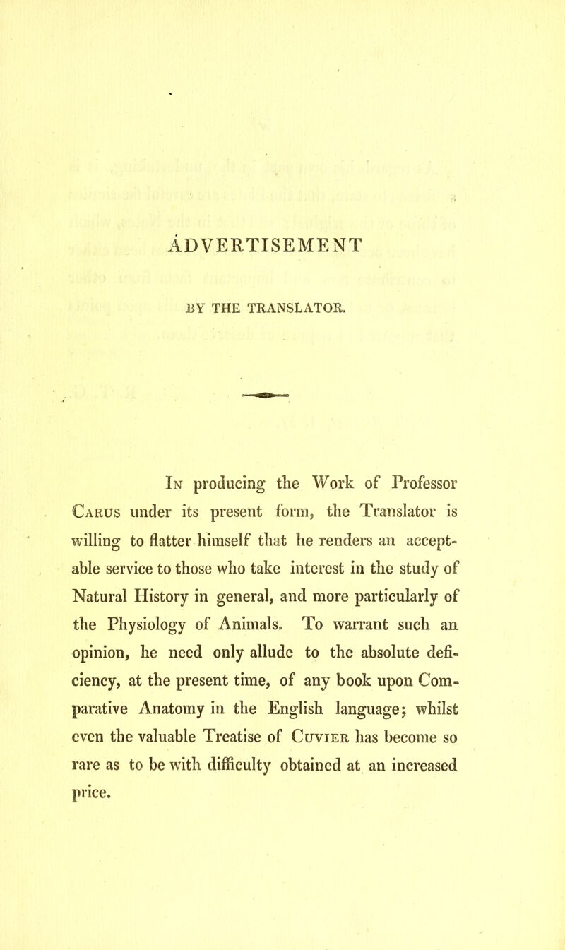 ADVERTISEMENT BY THE TRANSLATOR. In producing the Work of Professor Carus under its present form, the Translator is willing to flatter himself that he renders an accept- able service to those who take interest in the study of Natural History in general, and more particularly of the Physiology of Animals. To warrant such an opinion, he need only allude to the absolute defi- ciency, at the present time, of any book upon Com- parative Anatomy in the English language; whilst even the valuable Treatise of Cuvier has become so rare as to be with difficulty obtained at an increased price.