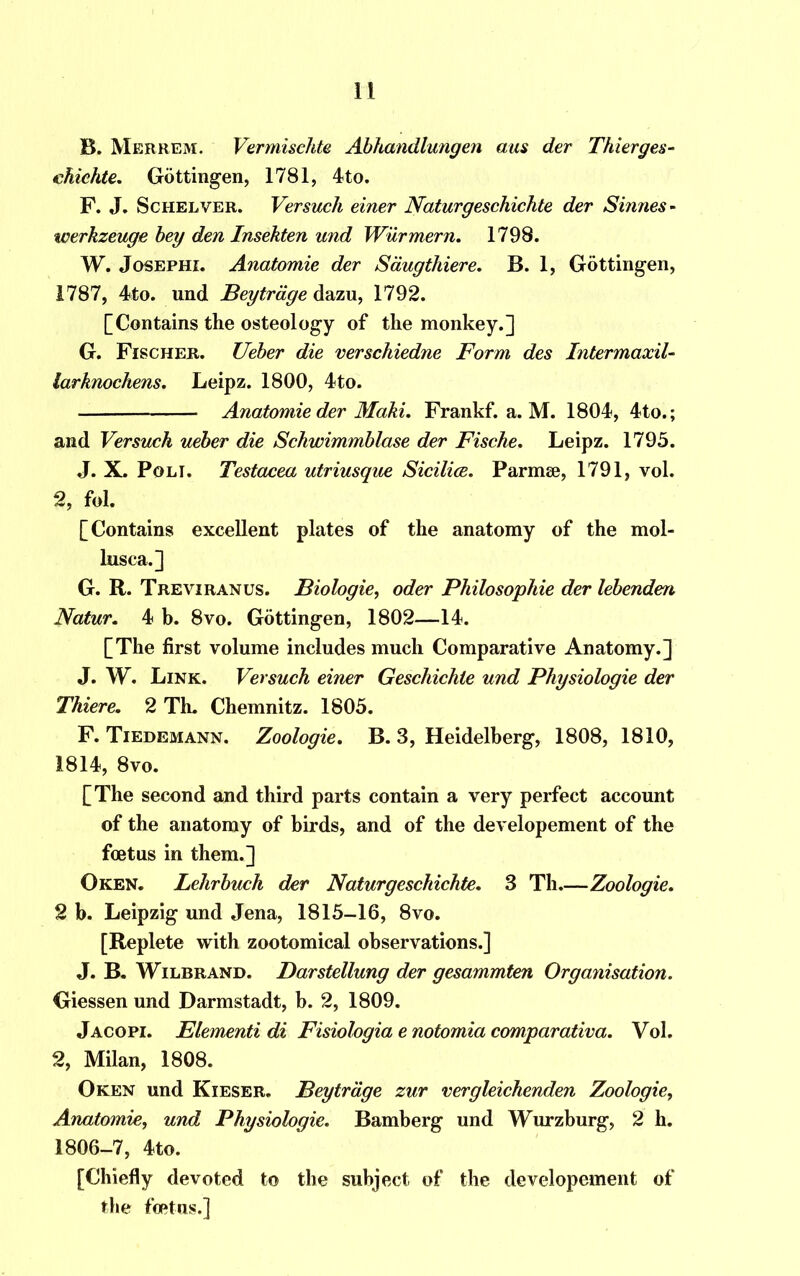 B. Merrem. Vermischte Abhandlungen aus der Thierges- chichte. Gottingen, 1781, 4to. F. J. Schelver. Versuch einer Naturgeschichte der Sinnes- werkzeuge bey den Insekten und Wurmern. 1798. W. Josephi. Anatomie der Saugthiere. B. 1, Gottingen, 1787, 4to. und Beytrdge dazu, 1792. [Contains the osteology of the monkey.] G. Fischer. Ueber die verschiedne Form des Intermaxil- larknochens. Leipz. 1800, 4to. Anatomie der Maki. Frankf. a. M. 1804, 4to.; and Versuch ueber die Schwimmblase der Fische. Leipz. 1795. J. X. Pol I. Testacea utriusque Sicilies. Parmse, 1791, vol. 2, fol. [Contains excellent plates of the anatomy of the mol- lusca.] G. R. Treviranus. Biologie, oder Philosophic der lebenden Natur. 4 b. 8vo. Gottingen, 1802—14. [The first volume includes much Comparative Anatomy.] J. W. Link. Versuch einer Geschichie und Physiologie der Thiere. 2 Th. Chemnitz. 1805. F. Tiedemann. Zoologie. B. 3, Heidelberg, 1808, 1810, 1814, 8vo. [The second and third parts contain a very perfect account of the anatomy of birds, and of the developement of the foetus in them.] Oken. Lelirbuch der Naturgeschichte. 3 Th.—Zoologie. 2 b. Leipzig und Jena, 1815-16, 8vo. [Replete with zootomical observations.] J. B. Wilbrand. Darstellung der gesammten Organisation. Giessen und Darmstadt, b. 2, 1809. Jacopi. Elementi di Fisiologia e notomia comparativa. Vol. 2, Milan, 1808. Oken und Kieser. Beytrdge zur vergleichenden Zoologie, Anatomic, und Physiologie. Bamberg und Wurzburg, 2 h. 1806-7, 4to. [Chiefly devoted to the subject of the developement of the foetus.]