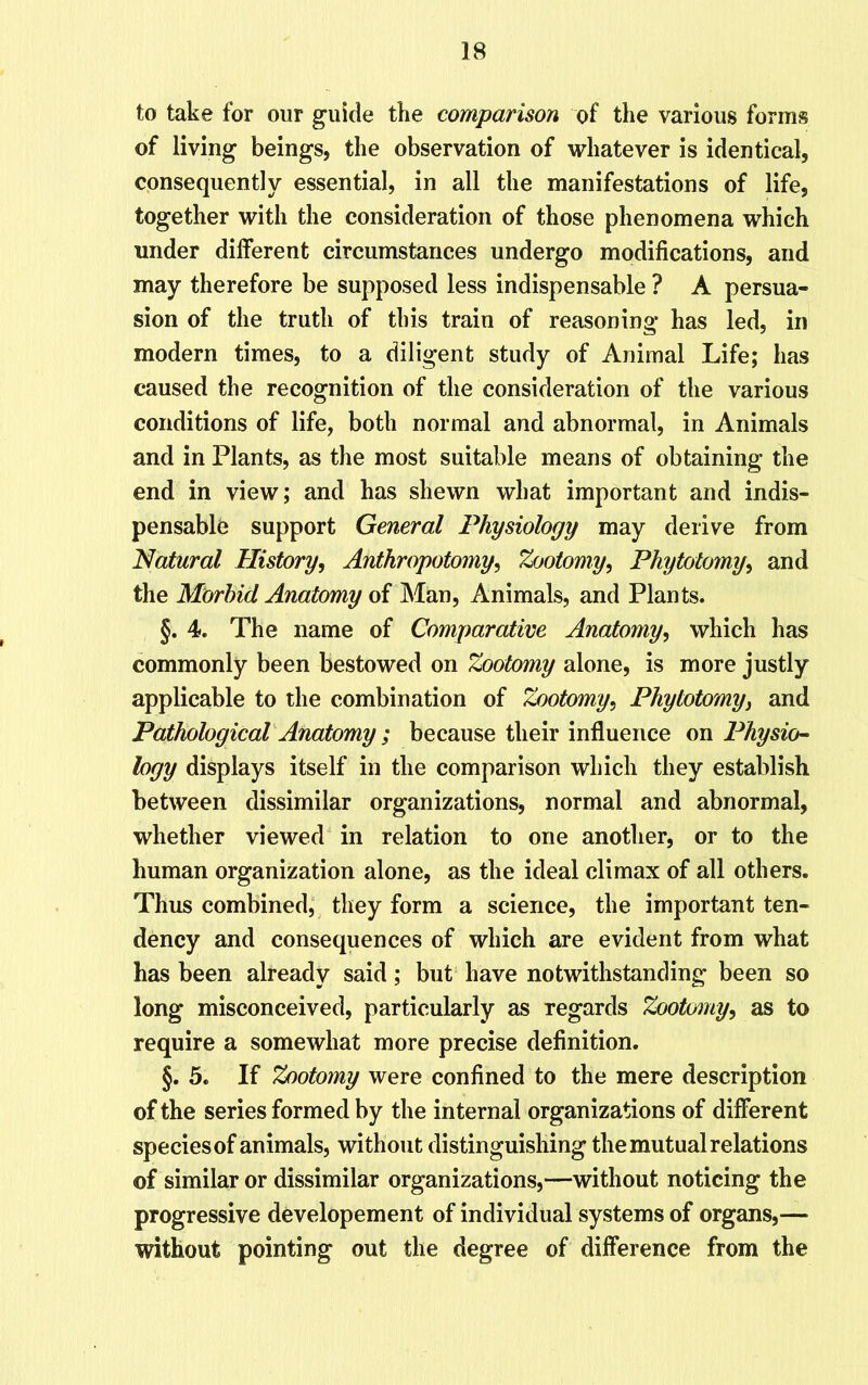 to take for our guide the comparison of the various forms of living beings, the observation of whatever is identical, consequently essential, in all the manifestations of life, together with the consideration of those phenomena which under different circumstances undergo modifications, and may therefore be supposed less indispensable ? A persua- sion of the truth of this train of reasoning has led, in modern times, to a diligent study of Animal Life; lias caused the recognition of the consideration of the various conditions of life, both normal and abnormal, in Animals and in Plants, as the most suitable means of obtaining the end in view; and has shewn what important and indis- pensable support General Physiology may derive from Natural History, Anthropotomy, Zootomy, Phytotomy, and the Morbid Anatomy of Man, Animals, and Plants. §. 4. The name of Comparative Anatomy, which has commonly been bestowed on Zootomy alone, is more justly applicable to the combination of Zootomy, Phytotomy, and Pathological Anatomy ; because their influence on Physio- logy displays itself in the comparison which they establish between dissimilar organizations, normal and abnormal, whether viewed in relation to one another, or to the human organization alone, as the ideal climax of all others. Thus combined, they form a science, the important ten- dency and consequences of which are evident from what has been already said; but have notwithstanding been so long misconceived, particularly as regards Zootomy, as to require a somewhat more precise definition. §. 5. If Zootomy were confined to the mere description of the series formed by the internal organizations of different species of animals, without distinguishing the mutual relations of similar or dissimilar organizations,—without noticing the progressive developement of individual systems of organs,— without pointing out the degree of difference from the