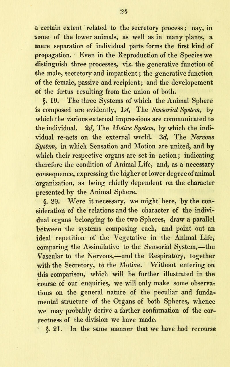 a certain extent related to the secretory process; nay, in some of the lower animals, as well as in many plants, a mere separation of individual parts forms the first kind of propagation. Even in the Reproduction of the Species we distinguish three processes, viz. the generative function of the male, secretory and impartient; the generative function of the female, passive and recipient; and the developement of the foetus resulting from the union of both. §. 19. The three Systems of which the Animal Sphere is composed are evidently, ls£, The Sensorial System, by which the various external impressions are communicated to the individual. 2d, The Motive System, by which the indL vidual re-acts on the external world. 3d, The Nervous System, in which Sensation and Motion are united, and by which their respective organs are set in action; indicating therefore the condition of Animal Life, and, as a necessary consequence, expressing the higher or lower degree of animal organization, as being chiefly dependent on the character presented by the Animal Sphere. §. 20. Were it necessary, we might' here, by the con- sideration of the relations and the character of the indivi- dual organs belonging to the two Spheres, draw a parallel between the systems composing each, and point out an ideal repetition of the Vegetative in the Animal Life, comparing the Assimilative to the Sensorial System,—the Vascular to the Nervous,—and the Respiratory, together with the Secretory, to the Motive. Without entering on this comparison, which will be further illustrated in the course of our enquiries, we will only make some observa- tions on the general nature of the peculiar and funda- mental structure of the Organs of both Spheres, whence we may probably derive a farther confirmation of the cor- yectness of the division we have made. §.21. In the same manner that we have had recourse