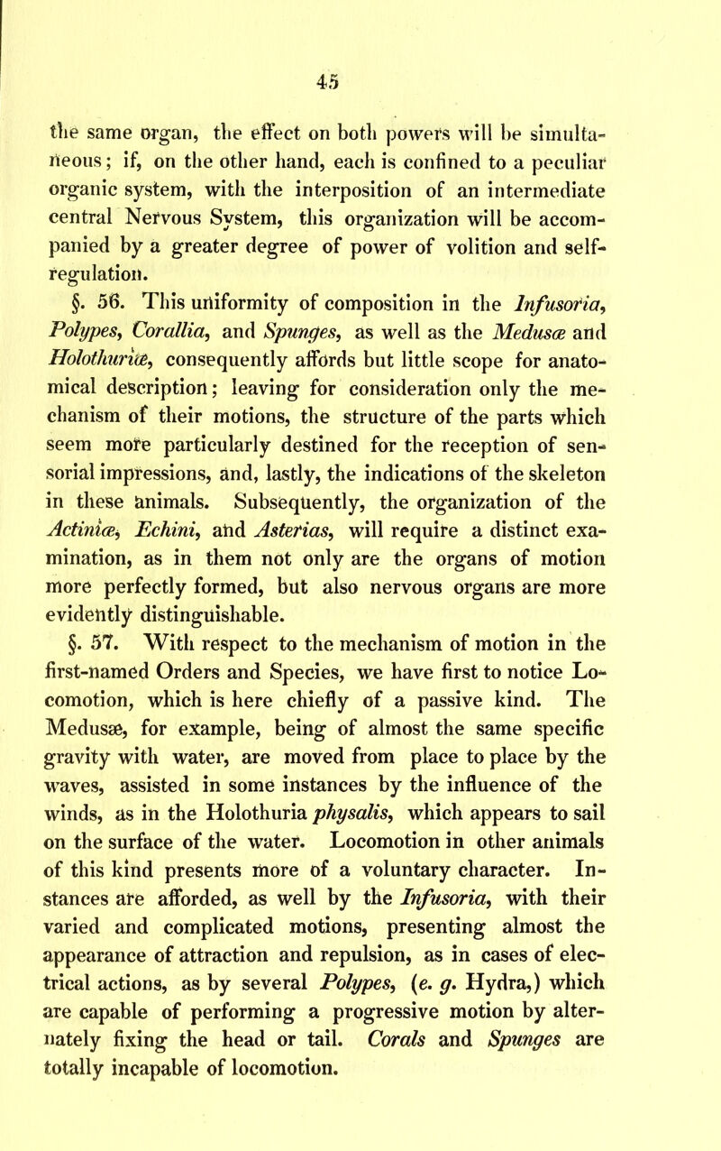 the same organ, the effect on botli powers will be simulta- neous; if, on the other hand, each is confined to a peculiar organic system, with the interposition of an intermediate central Nervous System, this organization will be accom- panied by a greater degree of power of volition and self- regulation. §. 56. This uniformity of composition in the Infusoria, Polypes, Corallia, and Spunges, as well as the Medusce and Holothurice, consequently affords but little scope for anato- mical description; leaving for consideration only the me- chanism of their motions, the structure of the parts which seem more particularly destined for the reception of sen- sorial impressions, and, lastly, the indications of the skeleton in these lanimals. Subsequently, the organization of the Actinice, Echini, and Asterias, will require a distinct exa- mination, as in them not only are the organs of motion more perfectly formed, but also nervous organs are more evidently- distinguishable. §. 57. With respect to the mechanism of motion in the first-named Orders and Species, we have first to notice Lo- comotion, which is here chiefly of a passive kind. The Medusae, for example, being of almost the same specific gravity with water, are moved from place to place by the waves, assisted in some instances by the influence of the winds, as in the Holothuria physalis, which appears to sail on the surface of the water. Locomotion in other animals of this kind presents more of a voluntary character. In- stances are afforded, as well by the Infusoria, with their varied and complicated motions, presenting almost the appearance of attraction and repulsion, as in cases of elec- trical actions, as by several Polypes, (e. g. Hydra,) which are capable of performing a progressive motion by alter- nately fixing the head or tail. Corals and Spunges are totally incapable of locomotion.