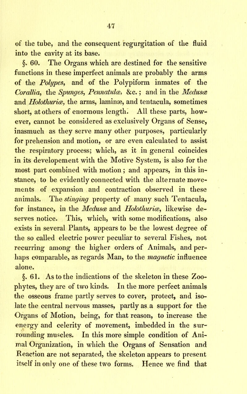 of tlie tube, and the consequent regurgitation of the fluid into the cavity at its base. §. 60. The Organs which are destined for the sensitive functions in these imperfect animals are probably the arms of the Polypes, and of the Polypiform inmates of the Corallia, the Spunges, Pennatuloe, &c.; and in the Medusa and Holothurice, the arms, laminae, and tentacula, sometimes short, at others of enormous length. All these parts, how- ever, cannot be considered as exclusively Organs of Sense, inasmuch as they serve many other purposes, particularly for prehension and motion, or are even calculated to assist the respiratory process; which, as it in general coincides in its developement with the Motive System, is also for the most part combined with motion; and appears, in this in- stance, to be evidently connected with the alternate move- ments of expansion and contraction observed in these animals. The stinging property of many such Tentacula, for instance, in the Medusa and Holothuria, likewise de- serves notice. This, which, with some modifications, also exists in several Plants, appears to be the lowest degree of the so called electric power peculiar to several Fishes, not recurring among the higher orders of Animals, and per- haps comparable, as regards Man, to the magnetic influence alone. §.61. As to the indications of the skeleton in these Zoo- phytes, they are of two kinds. In the more perfect animals the osseous frame partly serves to cover, protect, and iso- late the central nervous masses, partly as a support for the Organs of Motion, being, for that reason, to increase the energy and celerity of movement, imbedded in the sur- rounding muscles. In this more simple condition of Ani- mal Organization, in which the Organs of Sensation and Reaction are not separated, the skeleton appears to present itself in only one of these two forms. Hence we find that