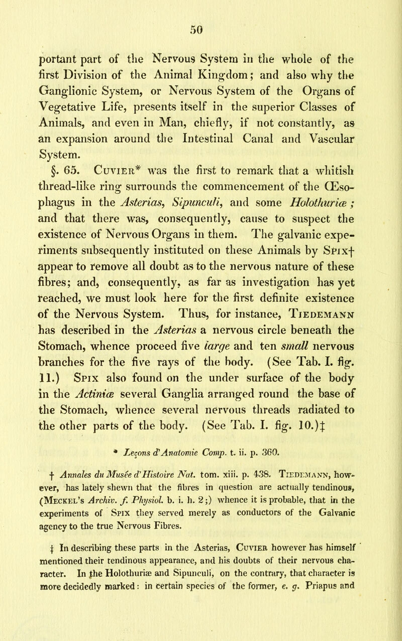 portant part of the Nervous System in the whole of the first Division of the Animal Kingdom; and also why the Ganglionic System, or Nervous System of the Organs of Vegetative Life, presents itself in the superior Classes of Animals, and even in Man, chiefly, if not constantly, as an expansion around the Intestinal Canal and Vascular System. §. 65. Cuvier* was the first to remark that a whitish thread-like ring surrounds the commencement of the CEso- phagus in the Asterias, Sipunculi, and some Holothurice ; and that there was, consequently, cause to suspect the existence of Nervous Organs in them. The galvanic expe- riments subsequently instituted on these Animals by SPixf appear to remove all doubt as to the nervous nature of these fibres; and* consequently, as far as investigation has yet reached, we must look here for the first definite existence of the Nervous System. Thus, for instance, Tiedemann has described in the Asterias a nervous circle beneath the Stomach, whence proceed five large and ten small nervous branches for the five rays of the body. (See Tab. I. fig. 11.) Spix also found on the under surface of the body in the Actinice several Ganglia arranged round the base of the Stomach, whence several nervous threads radiated to the other parts of the body. (See Tab. I. fig. 10.)f * Xenons d’Anatomic Comp. t. ii. p. 360. f Annates du Musee d'Histoire Nat. tom. xiii. p. 438. Tiedemann, how* ever, has lately shewn that the fibres in question are actually tendinous, (Meckel’s Archiv. f. Physiol, b. i. h. 2;) whence it is probable, that in the experiments of Spix they served merely as conductors of the Galvanic agency to the true Nervous Fibres. | In describing these parts in the Asterias, Cuvier however has himself mentioned their tendinous appearance, and his doubts of their nervous cha- racter. In Jthe Holothuriae and Sipunculi, on the contrary, that character is more decidedly marked: in certain species of the former, e. g. Priapus and