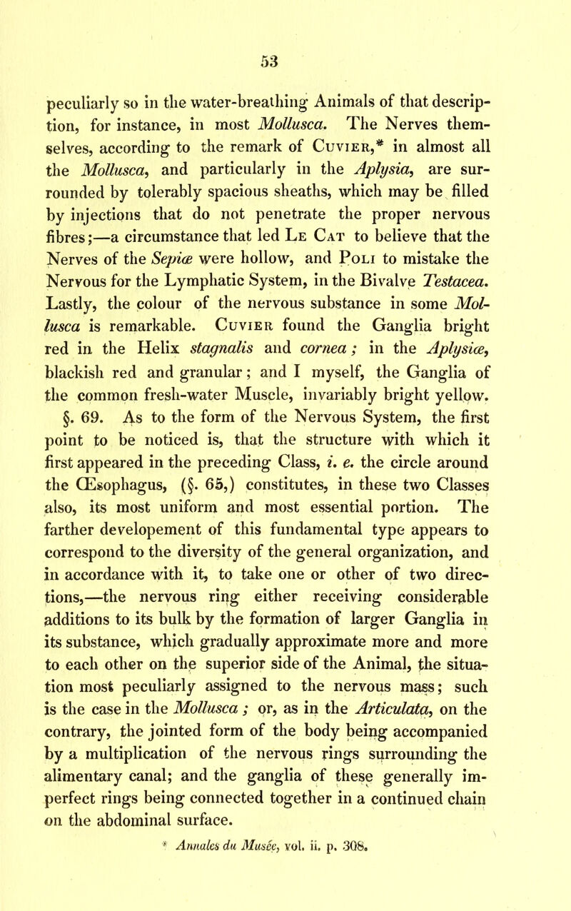 peculiarly so in tlie water-breathing Animals of that descrip- tion, for instance, in most Mollusca. The Nerves them- selves, according to the remark of Cuvier,* in almost all the Mollusca, and particularly in the Aplysia, are sur- rounded by tolerably spacious sheaths, which may be filled by injections that do not penetrate the proper nervous fibres;—a circumstance that led Le Cat to believe that the Nerves of the Sepice were hollow, and Poli to mistake the Nervous for the Lymphatic System, in the Bivalve Testacea. Lastly, the colour of the nervous substance in some Mol- lusca is remarkable. Cuvier found the Ganglia bright red in the Helix stagnalis and cornea; in the Aplysice, blackish red and granular; and I myself, the Ganglia of the common fresh-water Muscle, invariably bright yellpw. §. 69. As to the form of the Nervous System, the first point to be noticed is, that the structure with which it first appeared in the preceding Class, i. e. the circle around the QEsophagus, (§. 65,) constitutes, in these two Classes also, its most uniform and most essential portion. The farther developement of this fundamental type appears to correspond to the diversity of the general organization, and in accordance with it, to take one or other of two direc- tions,—the nervous ring either receiving considerable additions to its bulk by the formation of larger Ganglia in its substance, which gradually approximate more and more to each other on the superior side of the Animal, the situa- tion most peculiarly assigned to the nervous mass; such is the case in the Mollusca ; or, as in the Articulata, on the contrary, the jointed form of the body being accompanied by a multiplication of the nervous rings sprrounding the alimentary canal; and the ganglia of these generally im- perfect rings being connected together in a continued chain on the abdominal surface. * Anna lea da Musee, vol. ii. p. 308.