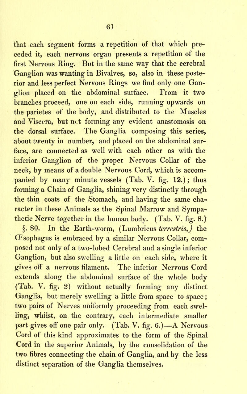 tliat each segment forms a repetition of tliat wliieh pre- ceded it, each nervous organ presents a repetition of the first Nervous Ring. But in the same way that the cerebral Ganglion was wanting in Bivalves, so, also in these poste- rior and less perfect Nervous Rings we find only one Gan- glion placed on the abdominal surface. From it two branches proceed, one on each side, running upwards on the parietes of the body, and distributed to the Muscles and Viscera, but net forming any evident anastomosis on the dorsal surface. The Ganglia composing this series, about twenty in number, and placed on the abdominal sur- face, are connected as well with each other as with the inferior Ganglion of the proper Nervous Collar of the neck, by means of a double Nervous Cord, which is accom- panied by many minute vessels (Tab. V. fig. 12.); thus forming a Chain of Ganglia, shining very distinctly through the thin coats of the Stomach, and having the same cha- racter in these Animals as the Spinal Marrow and Sympa- thetic Nerve together in the human body. (Tab. V. fig. 8.) §. 80. In the Earth-worm, (Lumbricus terrestris,) the CFsophagus is embraced by a similar Nervous Collar, com- posed not only of a two-lobed Cerebral and a single inferior Ganglion, but also swelling a little on each side, where it gives off a nervous filament. The inferior Nervous Cord extends along the abdominal surface of the whole body (Tab. V. fig. 2) without actually forming any distinct Ganglia, but merely swelling a little from space to space; two pairs of Nerves uniformly proceeding from each swel- ling, whilst, on the contrary, each intermediate smaller part gives off one pair only. (Tab. V. fig. 6.)—A Nervous Cord of this kind approximates to the form of the Spinal Cord in the superior Animals, by the consolidation of the two fibres connecting the chain of Ganglia, and by the less distinct separation of the Ganglia themselves.