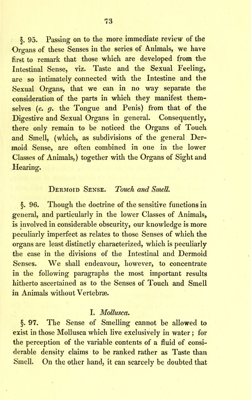 §. 95. Passing on to the more immediate review of the Organs of these Senses in the series of Animals, we have first to remark that those which are developed from the Intestinal Sense, viz. Taste and the Sexual Feeling, are so intimately connected with the Intestine and the Sexual Organs, that we can in no way separate the consideration of the parts in which they manifest them- selves (e, g, the Tongue and Penis) from that of the Digestive and Sexual Organs in general. Consequently, there only remain to be noticed the Organs of Touch and Smell, (which, as subdivisions of the general Der- moid Sense, are often combined in one in the lower Classes of Animals,) together with the Organs of Sight and Hearing. Dermoid Sense. Touch and Smell, §. 96. Though the doctrine of the sensitive functions in general, and particularly in the lower Classes of Animals, is involved in considerable obscurity, our knowledge is more peculiarly imperfect as relates to those Senses of which the organs are least distinctly characterized, which is peculiarly the case in the divisions of the Intestinal and Dermoid Senses. We shall endeavour, however, to concentrate in the following paragraphs the most important results hitherto ascertained as to the Senses of Touch and Smell in Animals without Vertebrse. I. Mollusca, §. 97. The Sense of Smelling cannot be allowed to exist in those Mollusca which live exclusively in water; for the perception of the variable contents of a fluid of consi- derable density claims to be ranked rather as Taste than Smell. On the other hand, it can scarcely be doubted that