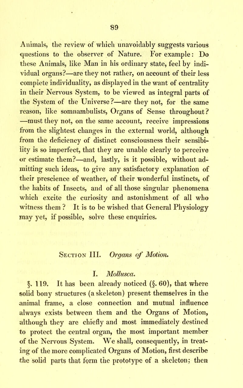 Animals, tlie review of which unavoidably suggests various questions to the observer of Nature. For example: Do these Animals, like Man in his ordinary state, feel by indi- vidual organs?—are they not rather, on account of their less complete individuality, as displayed in the want of centrality in their Nervous System, to be viewed as integral parts of the System of the Universe?—are they not, for the same reason, like somnambulists, Organs of Sense throughout? —must they not, on the same account, receive impressions from the slightest changes in the external world, although from the deficiency of distinct consciousness their sensibi- lity is so imperfect, that they are unable clearly to perceive or estimate them?—and, lastly, is it possible, without ad- mitting such ideas, to give any satisfactory explanation of their prescience of weather, of their wonderful instincts, of the habits of Insects, and of all those singular phenomena which excite the curiosity and astonishment of all who witness them ? It is to be wished that General Physiology may yet, if possible, solve these enquiries. Section III. Organs of Motion. I. Mollusca. §. 119. It has been already noticed (§. 60), that where solid bony structures (a skeleton) present themselves in the animal frame, a close connection and mutual influence always exists between them and the Organs of Motion, although they are chiefly and most immediately destined to protect the central organ, the most important member of the Nervous System. We shall, consequently, in treat- ing of the more complicated Organs of Motion, first describe die solid parts that form the prototype of a skeleton; then