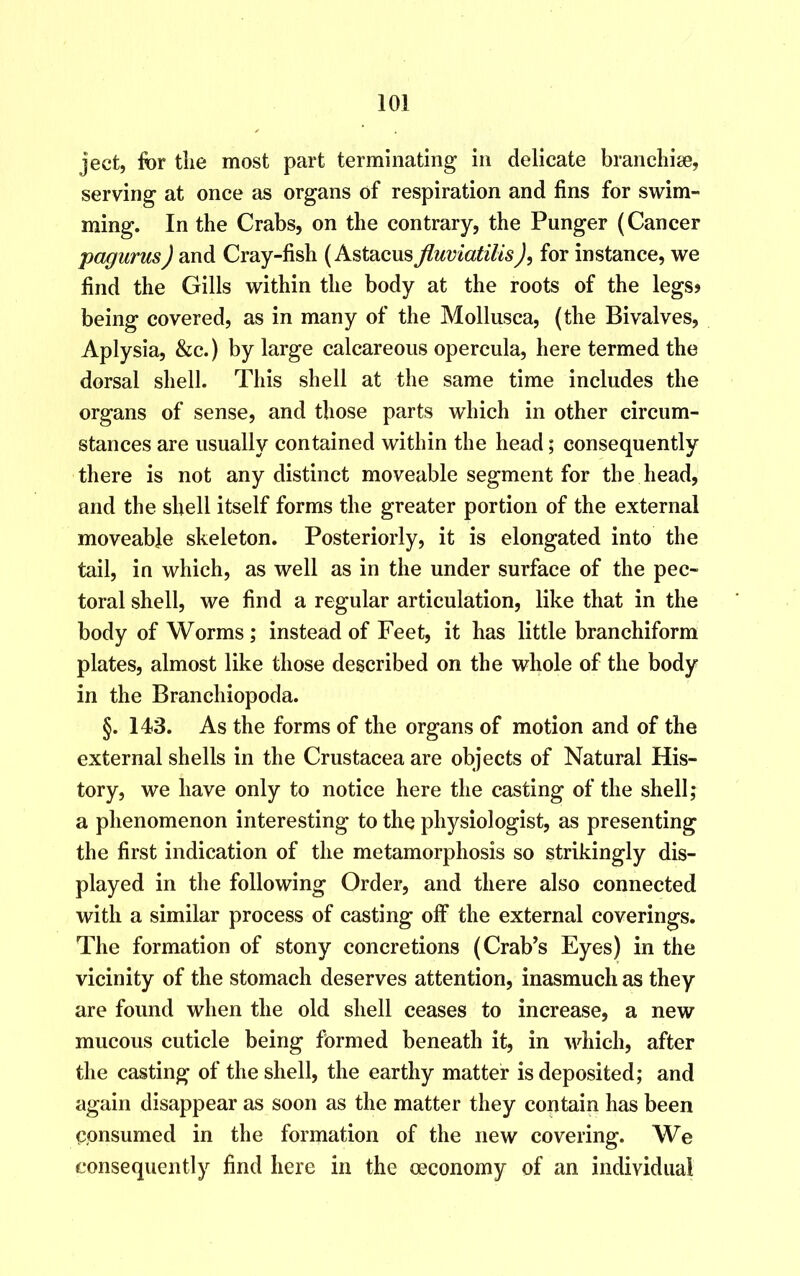 ject, for the most part terminating in delicate branchiae, serving at once as organs of respiration and fins for swim- ming. In the Crabs, on the contrary, the Punger (Cancer pagurus) and Cray-fish (Astacus fluvlatilis), for instance, we find the Gills within the body at the roots of the legs* being covered, as in many of the Mollusca, (the Bivalves, Aplysia, &c.) by large calcareous opercula, here termed the dorsal shell. This shell at the same time includes the organs of sense, and those parts which in other circum- stances are usually contained within the head; consequently there is not any distinct moveable segment for the head, and the shell itself forms the greater portion of the external moveable skeleton. Posteriorly, it is elongated into the tail, in which, as well as in the under surface of the pec- toral shell, we find a regular articulation, like that in the body of Worms; instead of Feet, it has little branchiform plates, almost like those described on the whole of the body in the Branchiopoda. §. 143. As the forms of the organs of motion and of the external shells in the Crustacea are objects of Natural His- tory, we have only to notice here the casting of the shell; a phenomenon interesting to the physiologist, as presenting the first indication of the metamorphosis so strikingly dis- played in the following Order, and there also connected with a similar process of casting off the external coverings. The formation of stony concretions (Crab’s Eyes) in the vicinity of the stomach deserves attention, inasmuch as they are found when the old shell ceases to increase, a new mucous cuticle being formed beneath it, in which, after the casting of the shell, the earthy matter is deposited; and again disappear as soon as the matter they contain has been consumed in the formation of the new covering. We consequently find here in the oeconomy of an individual