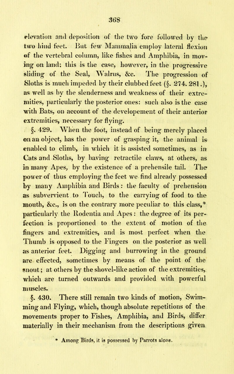 36S elevation and deposition of the two fore followed by the two bind feet. But few Mammalia employ lateral flexion of the vertebral column, like fishes and Amphibia, in mov- ing on land; this is the case, however, in the progressive sliding of the Seal, Walrus, &e. The progression of Sloths is much impeded by their clubbed feet (§. 274. 281.), as well as by the slenderness and weakness of their extre- mities, particularly the posterior ones: such also is the case with Bats, on account of the developement of their anterior extremities, necessary for flying. §. 429. When the foot, instead of being merely placed on an object, has the power of grasping it, the animal is enabled to climb, in which it is assisted sometimes, as in Cats and Sloths, by having retractile claws, at others, as in many Apes, by the existence of a prehensile tail. The power of thus employing the feet we find already possessed by many Amphibia and Birds: the faculty of prehension as subvervient to Touch, to the carrying of food to the mouth, &c., is on the contrary more peculiar to this class,* particularly the Ilodentia and Apes : the degree of its per- fection is proportioned to the extent of motion of the fingers and extremities, and is most perfect when the Thumb is opposed to the Fingers on the posterior as well as anterior feet. Digging and burrowing in the ground are effected, sometimes by means of the point of the snout; at others by the shovel-like action of the extremities, which are turned outwards and provided with powerful muscles. §. 430. There still remain two kinds of motion, Swim- ming and Flying, which, though absolute repetitions of the movements proper to Fishes, Amphibia, and Birds, differ materially in their mechanism from the descriptions given * Among Birds, it is possessed by Parrots alone.