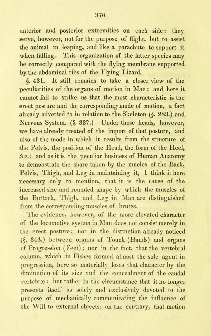 anterior and posterior extremities on eacli side: they serve, however, not for the purpose of flight, but to assist the animal in leaping, and like a parachute to support it when falling. This organization of the latter species may be correctly compared with the dying membrane supported by the abdominal ribs of the Flying Lizard. §. 431. It still remains to take a closer view of the peculiarities of the organs of motion in Man; and here it cannot fail to strike us that the most characteristic is the erect posture and the corresponding mode of motion, a fact already adverted to in relation to the Skeleton (§. 283.) and Nervous System. (§. 337.) Under those heads, however, we have already treated of the import of that posture, and also of the mode in which it results from the structure of the Pelvis, the position of the Head, the form of the Heel, &e.; and as it is the peculiar business of Human Anatomy to demonstrate the share taken by the mucles of the Back, Pelvis, Thigh, and Leg in maintaining it, I think it here necessary only to mention, that it is the cause of the increased size and rounded shape by which the muscles of the Buttock, Thigh, and Leg in Man are distinguished from the corresponding muscles of brutes. The evidence, however, of the more elevated character of the locomotive system in Man does not consist merely in the erect posture; nor in the distinction already noticed (§. 344.) between organs of Touch (Hands) and organs of Progression (Feet); nor in the fact, that the vertebral column, which in Fishes formed almost the sole agent in progression, here so materially loses that character by the diminution of its size and the concealment of the caudal vertebrae ; but rather in the circumstance that it no longer presents itself as solely and exclusively devoted to the purpose of mechanically communicating the influence of the Will to external objects; on the contrary, that motion