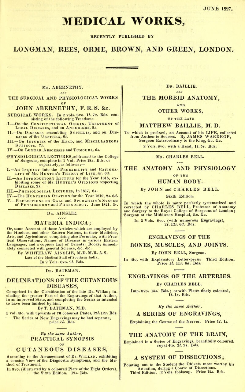 JUNE 1827. MEDICAL WORKS, RECENTLY PUBLISHED BY LONGMAN, REES, ORME, BROWN, AND GREEN, LONDON. Mb. ABERNETHY. THE SURGICAL AND PHYSIOLOGICAL WORKS JOHN ABERNETHY, F. R. S. &c. SURGICAL WORKS. In 2 vols. 8vo. 11. 7s. Bds. con- sisting of the following Treatises : I. —On the Constitutional Origin, Treatment of Local Diseases, and on Aneurisms, 8s. II. —On Diseases resembling Syphilis, and on Dis- eases of the Urethra, 6s. III. —On Injuries of the Head, and Miscellaneous Subjects, 7s. IV. —On Lumbar Abscesses and Tumours, 6s. PHYSIOLOGICAL LECTURES,addressed to the College of Surgeons, complete in 1 Vol. Price 18s. Bds. or separately, as follows:— I. —An Inquiry into the Probability and Rationa- lity of Mr. Hunter’s Theory of Life, 4s. 6d. II. —An Introductory Lecture for the Year 1815, ex- hibiting some of Mr. Hunter’s Opinions respecting Diseases, 2s. III. —Physiological Lectures, in 1817, 8s. IY.—The Hunterian Oration for the Year 1819, 2s.6d. V. —Reflections on Gall and Spurzheim’s System of Physiognomy and Phrenology. June 1821. 3s. Dr. A1NSLIE. MATERIA INDICA; Or, some Account of those Articles which are employed by the Hindoos, and other Eastern Nations, in their Medicine, Arts, and Agriculture: comprising also Formulae, with Prac- tical Observations, Names of Diseases in various Eastern Languages, and a copious List of Oriental Books, immedi- ately connected with general Science, &c. &c. By WHITELAW AINSLIE, M.D.M.R.A.S. Late of the Medical Staff of Southern India. In 2 Vols. 8vo. l2l. Bds. Dr. BATEMAN. DELINEATIONS OF THE CUTANEOUS DISEASES, Comprised in the Classification of the late Dr. Willan; in- cluding the greater Part of the Engravings of that Author, in an improved State, and completing the Series as intended to have been finished by him. By T. BATEMAN, M.D. 1 vol. 4to. with upwards of 70 coloured Plates, 121.12s. Bds. The Series of New Engravings may be had separate, price 71. Bds. By the same Author, PRACTICAL SYNOPSIS OF CUTANEOUS DISEASES, According to the Arrangement of Dr. Willan, exhibiting a concise View of the Diagnostic Symptoms, and the Me- thod of Treatment. In 8vo. (illustrated by a coloured Plate of the Eight Orders), the Sixth Edition. 12s. Bds. Dr. BAILLIE, THE MORBID ANATOMY, AND OTHER WORKS, OF THE LATE MATTHEW BAILLIE, M. D. To which is prefixed, an Account of his LIFE, collected from Authentic Sources. By JAMES WARDROP, Surgeon Extraordinary to the King, &c. &c. 2 Vols. 8vo. with a Head, 11. 5s. Bds. Mr. CHARLES BELL. THE ANATOMY AND PHYSIOLOGY OF THE HUMAN BODY. By JOHN and CHARLES BELL. Sixth Edition. In which the whole is more perfectly systematized and corrected by CHARLES BELL, Professor of Anatomy and Surgery to the Royal College of Surgeons of London; Surgeon of the Middlesex Hospital, &c. &c. In 3 Vols. 8vo. (with numerous Engravings), 21. 125. 6d. Bds. ENGRAVINGS OF THE BONES, MUSCLES, AND JOINTS. By JOHN BELL, Surgeon. In 4to. with Explanatory Letter-press. Third Edition. Price \l. 11s. Gd. Bds. ENGRAVINGS OF THE ARTERIES. By CHARLES BELL. Imp. 8vo. 15s. Bds.; or with Plates fidely coloured, ILIj. Bds. By the same Author, A SERIES OF ENGRAVINGS, Explaining the Course of the Nerves. Price 11. Is. THE ANATOMY OF THE BRAIN, Explained in a Series of Engravings, beautifully coloured, royal 4to. 21. 2s. Bds. A SYSTEM OF DISSECTIONS; Pointing out to the Student the Objects most worthy his Attention, during a Course of Dissections. Third Edition. 2 Vols. foolscap. Price 12j. Bds.