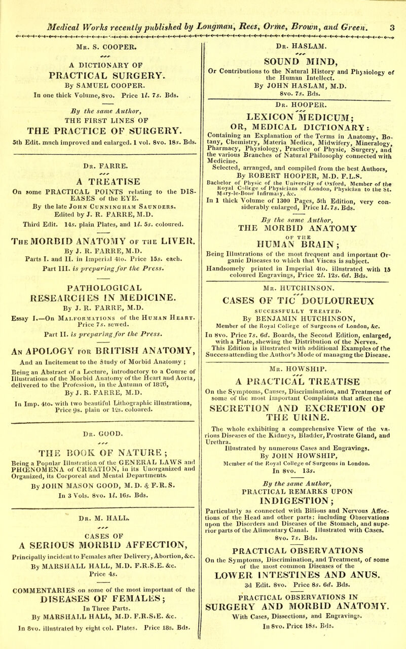 Mr. S. COOPER. De. HASLAM. A DICTIONARY OF PRACTICAL SURGERY. By SAMUEL COOPER. In one thick Volume, 8vo. Price 12. 7 a. Bds. By the same Author, THE FIRST LINES OF THE PRACTICE OF SURGERY. 5th Edit, much improved and enlarged. 1 vol. 8vo. 18a. Bds. Dr. FARRE. A TREATISE On some PRACTICAL POINTS relating to the DIS- EASES of the EYE. By the late John Cunningham Saunders. Edited by J. R. FARRE, M.D. Third Edit. 14a. plain Plates, and 11. 5a. coloured. The MORBID ANATOMY of the LIVER. By J. R. FARRE, M.D. Parts I. and II. in Imperial 4io. Price 15a. each. Part III. is preparing for the Press. PATHOLOGICAL RESEARCHES IN MEDICINE. By J. R. FARRE, M.D. Essay I.—On Mai,formations of the Human Heart. Price 7a. sewed. Part II. is preparing for the Press. An APOLOGY for BRITISH ANATOMY, And an Incitement to the Study of Morbid Anatomy ; Being an Abstract of a Lecture, introductory to a Course of Illustrations of the Morbid Anatomy of the Heart and Aorta, delivered to the Profession, in the Autumn of 1826, By J. R. FARRE, M.D. In Imp. 4to. with two beautiful Lithographic illustrations. Price ps. plain or 12s. coloured. Dr. GOOD. THE BOOK OF NATURE ; Being a Popular Illustration of the GENERAL LAWS and PHCENOMENA of CREATION, in its Unorganized and Organized, its Corporeal and Mental Departments. By JOHN MASON GOOD, M.D. 4 F.R.S. In 3 Yols. 8vo. 11. 16a. Bds. Dr. M. HALL. CASES OF A SERIOUS MORBID AFFECTION, Principally incident to Females after Delivery, Abortion, &c. By MARSHALL HALL, M.D. F.R.S.E.&c. Price 4a. COMMENTARIES on some of the most important of the DISEASES OF FEMALES; In Three Parts. By MARSHALL HALL, M.D. F.R.StE. &c. In 8vo. illustrated by eight col. Plates. Price 183. Bds. SOUNl/ MIND, Or Contributions to the Natural History and Physiology of the Human Intellect. By JOHN HASLAM, M.D. 8vo. 7a. Bds. Dr. HOOPER. LEXICON MEDICUM; OR, MEDICAL DICTIONARY ^ Containing an Explanation of the Terms in Anatomy, Bo- tany, Chemistry, Materia Medica, Midwifery, Mineralogy, Pharmacy, Physiology, Practice of Physic, Surgery, and the various Branches of Natural Philosophy connected with Medicine. Selected, arranged, and compiled from the best Authors, By ROBERT HOOPER, M.D. F.L.S. Bachelor of Physic of the University of Oxford, Member of the Hoyal College of Physicians of l.ondon, Physician to the St. Mary-le-Bone Infirmaiy, &c. In 1 thick Volume of 1300 Pages, 5tli Edition, very con- siderably enlarged. Price 11. 7s. Bds. By the same Author, THE MORBID ANATOMY OF THE HUMAN BRAIN; Being Illustrations of the most frequent and important Or- ganic Diseases to which that Viscus is subject. Handsomely printed in Imperial 4to. illustrated with 15 coloured Engravings, Price 21. 12s. 6d. Bds. Mr. HUTCHINSON. CASES OF Tic DOULOUREUX SUCCESSFULLY TREATED. By BENJAMIN HUTCHINSON, Member of the Royal College of Surgeons of London, &c. In 8vo. Price 7a. 6d. Boards, the Second Edition, enlarged, with a Plate, shewing the Distribution of the Nerves. This Edition is illustrated with additional Examples of the Success attending the Author’s Mode of managing the Disease. Mr. HOWSH1P. A PRACTICAL TREATISE On the Symptoms, Causes, Discrimination, and Treatment of some of the most Important Complaints that affect the SECRETION AND EXCRETION OF THE URINE. The whole exhibiting a comprehensive View of the va- rious Diseases of the Kidneys, Bladder, Prostrate Gland, and Urethra. Illustrated by numerous Cases and Engravings. By JOHN HOWSHIP, Member of the P.oyal College of Surgeons in London. In 8vo. 13a. By the same Author, PRACTICAL REMARKS UPON INDIGESTION; Particularly as connected with Bilious and Nervous Affec- tions of the Head and other parts: including Observations upon the Disorders and Diseases of the Stomach, and supe- rior parts of the Alimentary Canal. Illustrated with Cases. 8vo. 7a. Bds. PRACTICAL OBSERVATIONS On the Symptoms, Discrimination, and Treatment, of some of the most common Diseases of the LOWER INTESTINES AND ANUS. 3d Edit. 8vo. Price 8a. 6c?. Bds. PRACTICAL OBSERVATIONS IN SURGERY AND MORBID ANATOMY. With Cases, Dissections, and Engravings. In 8vo. Price 18a. Bds.