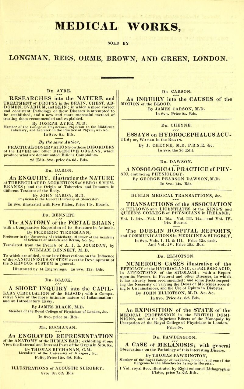 MEDICAL WORKS, SOLD BY LONGMAN, REES, ORME, BROWN, AND GREEN, LONDON. Dr. AYRE. RESEARCHES into the NATURE and TREATMENT of DROPSY in the BRAIN, CHEST, AB- DOMEN, OVARIUM, and SKIN ; in which a more correct and consistent Pathology of these Diseases is attempted to be established, and a new and more successful method of treating them recommended and explained. By JOSEPH AYRE, M.D. Member of the College of Physicians, Physician to the Middlesex Infirmary, and Lecturer on the Practice of Physic, &c. &c. In 8vo. 8?. Bds. By the same Author, PRACTICAL OBSERVATIONS on those DISORDERS of the LIVER and other DIGESTIVE ORGANS, which produce what are denominated Bilious Complaints. 2d Edit. 8vo. price 8s. 6d. Bds. Dr. BARON. An ENQUIRY, illustrating-the NATURE of TUBERCULATED ACCRETIONS of SERO11S MEM- BRANES ; and the Origin of Tubercles and Tumours in different Textures of the Body. By JOHN BARON, M.D. Physician to the General Infirmary at Gloucester. In 8vo. illustrated with Five Plates, Price 14.?. Boards. Dr. BENNETT. The ANATOMY of the FCETAL BRAIN ; with a Comparative Exposition of its Structure in Animals. By FREDERIC TIEDEMANN, Professor in the University of Heidelberg, Member of the Academy of Sciences of Munich and Berlin, &c. &c. Translated from the French of A. J. L. JOURDAN, by WILLIAM BENNETT, M.D. To which are added, some late Observations on the Influence of the .SANGUINEOUS SYSTEM over the Development of the NERVOUS SYSTEM in general. Illustrated by 14 Engravings. In 8vo. 12?. Bds. Dr. BLACK. A SHORT INQUIRY into the CAPIL- LARY CIRCULATION of the BLOOD ; with a Compa- rative View of the more intimate nature of Inflammation : and an Introductory Essay. By JAMES BLACK, M.D. Member of the Royal College of Physicians of London, &c. In 8vo. price 6s. Bds. Mr. BUCHANAN. An ENGRAVED REPRESENTATION of the ANATOMY of the HUMAN EAR; exhibiting atone View the External and Internal Parts of the Organ in Situ,&c. By THOMAS BUCHANAN, C.M. Licentiate of the University of Glasgow, &c. Folio, Price 12?. 6d. Bds, ILLUSTRATIONS of ACOUSTIC SURGERY. 8vo. 9?. 6d. Bds. Dr CARSON. An INQUIRY inuTthe CAUSES of the MOTION of the BLOOD. By JAMES CARSON, M.D. In 8vo. Price 9?. Bds. Dr. CHEYNE. ESSAYS on HYDROCEPHALUS ACU- TUS; or. Water in the Brain. By J. CHEYNE, M.D. F.R.S.E. &c. In 8vo. the 2d Edit. Dr. DAWSON. A NOSOLOGICAL PRACTICE of PHY- SIC, embracing PHYSIOLOGY. By GEORGE PEARSON DAWSON, M.D. In 8vo. 14s. Bds. DUBLIN MEDICAL TRANSACTIONS, &c. TRANSACTIONS of the ASSOCIATION of FELLOWS and LICENTIATES of the KING’S and QUEEN’S COLLEGE of PHYSICIANS in IRELAND. Vol. I. 14?.—Yol. II. 16?.—Vol. III. 14?.—and Vol. IV. 14?. Boards. The DUBLIN HOSPITAL REPORTS, and COMMUNICATIONS in MEDICINE & SURGERY. In 8vo. Yols. I. II. & III. Price 13?. each. And Vol. IV. Price 18?. Bds. Dr. ELLIOTSON. NUMEROUS CASES illustrative of the EFFICACY of the HYDROC1ANIC, or PRUSSIC ACID, in AFFECTIONS of the STOMACH ; with a Report upon its Powers in Pectoral and other Diseases, in which it has already been recommended: and some Facts respect- ing the Necessity of varying the Doses of Medicines accord- ing to Circumstances, and the Use of Opium in Diabetes. By JOHN ELLIOTSON, M.D. &c. &c. In 8vo. Price 5s. 6d. Bds. An EXPOSITION of the STATE of the MEDICAL PROFESSION in the BRITISH DOMI- NIONS, and of the Injurious Effects of the Monopoly by Usurpation of the Royal College of Physicians in London. Price 9?. Dr. FAWDINGTON. A CASE of MELANOSIS; with general Observations on the Pathology' of this interesting Disease. By THOMAS FAWDINGTON, Member of the Royal College of Surgeons, London, and one cf the Surgeons to the Manchester Lying-In Hospital. 1 Vol. royal 8vo. illustrated by Eight coloured Lithographic Plates, price 7s. 0d. Bds.