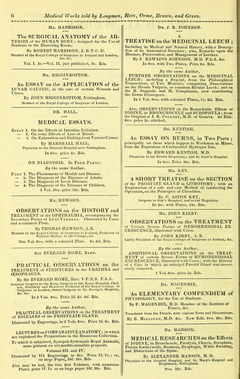 Mr. HARRISON. The SURGICAL ANATOMY of the AR- TERIES of the HUMAN BODY; designed for the Use of Students in the Dissecting Room. By ROBERT HARRISON, A.B.T.C.D. Member of the Roy al College of Surgeons in Ireland and London, &c. &c. Yol. I. 5a.—Vol. II. just published, 5a. Eds. Mr. HIGGINBOTTOM. An ESSAY on the APPLICATION of the LUNAR CAUSTIC, in the cure of certain Wounds and Ulcers. By JOHN HIGGINBOTTOM, Nottingham, Member of the Royal College of Surgeons of London. DR. HALL. MEDICAL ESSAYS. Essay 1. On the Effects of Intestine Irritation. — 2. On some Effects of Loss of Blood. — 3. On Exhaustion and Sinking.from Various Causes. By MARSHALL HALL, Physician to the General Hospital near Nottingham. In 8vo. price 4a. Bds. ON DIAGNOSIS. In Four Parts: By the same 'Author. Part 1. The Phenomena of Health and Disease, — 2. The Diagnosis of the Diseases of Adults. — 3. The Diagnosis of Local Diseases. — 4. The Diagnosis of the Diseases of Children. 1 Yol. 8vo. price 16a. Bds. Mr. HEWSON. OBSERVATIONS on the HISTORY and TREATMENT of the OPHTHALMIA, accompanying the Secondary Forms of Lues Venerea. Illustrated by Cases and a coloured Plate. By THOMAS HEWSON, A.B. Member of the Royal College of Surgeons in Ireland, Professor of Materia Medica to the College, &c. One Vol. 8vo. with a coloured Plate. 8a. 6d. Bds. Sir EVERARD HOME, Bart. PRACTICAL OBSERVATIONS on the TREATMENT of STRICTURES in the URETHRA and (ESOPHAGUS. By Sir EVERARD HOME, Bart. V.P.R.S. F.S.A. Serieant Surgeon to the King, Surgeon to the Royal Hospital, Chel- sea, President and Honorary Professor of the Royal College of Surgeons in Loudon, Senior Surgeon to St. George’s Hospital, &c. &c. In 3 Vols. 8vo. Price 11. 6a. 6d. Bds. By the same Author, PRACTICAL OBSERVATIONS on the TREATMENT of DISEASES of the PROSTRATE GLAND. Illustrated by Engravings, in 2 Vols. 8vo. Price 11. 6a. Bds. LECTURES on COMPARATIVE ANATOMY ; in which are explained the Preparations in the Hunterian Collection. To which is subjoined. Synopsis Systematis Regni Animalis, nunc primum ex ovi modilicationibus propositi. Volumes III. and IV. Illustrated by 171 Engravings, in 4to. Price 71. 7s.; or, on large Paper, 10L 10a. Bds. Also may be had, the two first Volumes, with numerous Plates, price 71. 7s. or on large paper 101. 10a. Bds. Dr. J. R. JOHNSON. A TREATISE on the MEDICINAL LEECH; Including its Medical and Natural History, with a Descrip- tion of its Anatomical Structure; also. Remarks upon the Diseases, Preservation, and Management of Leeches. By J. RAWLINS JOHNSON, M.D. F.L.S. &c. In 8vo. with Two Plates, Price 8a. Bds. By the same Author, FURTHER OBSERVATIONS on the MEDICINAL LEECH; including a Reprint, from the Philosophical Transactions, of Two Memoirs, comprising Observations on the Hirudo Vulgaris, or common Rivulet Leech ; and on the H. Stagnalis and H. Complanata, now constituting the Genus Glossopora. In 1 Vol. 8vo. with coloured Plates, 7a. 6d. Bds. Also, OBSERVATIONS on the Remarkable Effects of IODINE, in BRONCHOCELE and SCROPHULA; from the Original of J. R. Coindet, M.D. of Geneva. 2d Edit. 8vo. price 3a. stitched. Dr. KENTISH. An ESSAY ON BURNS, in Two Parts ; principally on those which happen to Workmen in Mines, from the Explosions of Carburetted Hydrogen Gas. By EDWARD KENTISH, M.D. Physician to the Bristol Dispensary, and St. Peter’s Hospital. In 8vo. Price 10a. Bds. Mr. KEY. A SHORT TREATISE on the SECTION of the PROSTATE GLAND in LITHOTOMY; with an Explanation of a safe and easy Method of conducting the Operation, on the Principles of Cheselden. By C. ASTON KEY, Surgeon to Guy’s Hospital, and to the Magdalen. In 4to. with Plates, 12a. Bds. Mr. JOHN KIRBY. OBSERVATIONS on the TREATMENT of Certain Severe Forms of HEMORRHOIDAL EX- CRESCENCE, illustrated with Cases. By JOHN KIRBY, A.B. Lately President of the Royal College of Surgeons in Ireland, &c. By the same Author, ADDITIONAL OBSERVATIONS on the TREAT- MENT of certain Severe Forms of HEMORRHOIDAL EXCRESCENCE, illustrated with Cases; with the History of a Case in which an enlarged Parotid Gland was succes- sively removed. 1 Vol. 8vo. price 5s. Bds. Dr. MAGENDIE. An ELEMENTARY COMPENDIUM of PHYSIOLOGY, for the Use of Students. By F. MAGENDIE, M.D. Member of the Institute of France, &c. Translated from the French, with copious Notes and Illustrations. By E. Milligan, M.D. &c. New Edit. 8vo. 20a. Bds. Dr. MANSON. MEDICAL RESEARCHES on the Effects of IODINE, in Bronchocele, Paralysis, Chorea, Scrophula, Fistula Lachrymalis, Deafness, Dysphagia, White Swelling, and Distortions of the Spine. By ALEXANDER MANSON, M. D. Physician to the General Hospital, and St. Mary’s Hospital and Dispensary, Nottingham. Svo. 12a. Bds.