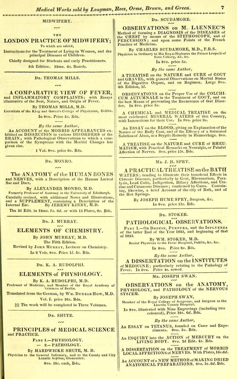 MIDWIFERY. THE LONDON PRACTICE OF MIDWIFERY; To which are added, Instructions for the Treatment of Lying-in Women, and the principal Diseases of Children. Chiefly designed for Students and early Practitioners. 5th Edition. 12mo. 6.?. Boards. Dr. THOMAS MILLS. A COMPARATIVE VIEW OF FEVER, and INFLAMMATORY COMPLAINTS; with Essays illustrative of the Seat, Nature, and Origin of Fever. By THOMAS MILLS, M.D. Licentiate of the King and Queen’s College of Physicians, Dublin. In 8vo. Price 5s. Bds. By the same Author, An ACCOUNT of the MORBID APPEARANCES ex- hibited on DISSECTION in various DISORDERS of the BRAIN; with Pathological Observations to which a com- parison of the Symptoms with the Morbid Changes has given rise. 1 Yol. 8vo. price 6.?. Bds. Dr. MONRO. Dr. SCUDAMORE. OBSERVATIONS on M. LAENNEC’S Method of forming a DIAGNOSIS of the DISEASES of the CHEST by means of the STETHOSCOPE, and of PERCUSSION; and upon some Points of the French Practice of Medicine. By CHARLES SCUDAMORE, M.D., F.R.S. Physician in Ordinary to His Royal Highness the Prince Leopold of Saxe Coburg, &c. &c. In 8vo. price 5s. By the same Author, A TREATISE on the NATURE and CURE of GOUT and GRAVEL, with general Observations on Morbid States of the Digestive Organs, and on Regimen. Large 8vo. 4th Edition, 1L OBSERVATIONS on the Proper Use of the COLCHI- CUM AUTUMNALE in the Treatment of GOUT, and on the best Means of preventing the Recurrence of that Disor- der, In Svo. price 5s. A CHEMICAL and MEDICAL TREATISE on the most celebrated MINERAL WATERS of this Country, with Instructions for their Use. In Svo. price 9s. An ESSAY on the BLOOD, giving an Explanation of the Nature of the Buffy Coat, and of the Efficacy of a Saturated Solution of Alum, as a Styptic Remedy in Hemorrhage. 8vo. A TREATISE on the NATURE and CURE of RHEU- MATISM, with Practical Remarks on Neuralgia, or Painful Affection of Nerves. 8vo. price 15s. Bds. Mr. J. H. SPRY. The ANATOMY of the HUMAN BONES and NERVES, with a Description of the Human Lacteal Sac and Duct. By ALEXANDER MONRO, M.D. Formerly Professor of Anatomy in the University of Edinburgh. Carefully revised, with additional Notes and Illustrations, and a SUPPLEMENT, containing a Description of the Internal Ear. By JEREMY KIRBY, M.D. The 3d Edit, in 12mo. 7s. 6d. or with 13 Plates, 9s. Bds. Dr. J. MURRAY. ELEMENTS OF CHEMISTRY. By JOHN MURRAY, M.D. The Fifth Edition. Revised by John Murray, Lecturer on Chemistry. In 2 Vols. 8vo. Price 11. 5s. Bds. Dr. K. A. RUDOLPHI. ELEMENTS of PHYSIOLOGY. By K. A. RUDOLPHI, M.D. Professor of Medicine, and Member of the Royal Academy of Sciences of Berlin. Translated from the German, by Wm. Dunbar How, M.D. Vol. I. price 10s. Bds. The work will be completed in Three Volumes. Dr. SHUTE. PRINCIPLES of MEDICAL SCIENCE and PRACTICE. Part 1.—PHYSIOLOGY. — 2.-PATHOLOGY. By HARDWICKE SHUTE, M. D. Physician to the General Infirmary, and to the County and City Lunatic Asylum, Gloucester. 8vo. 18s. each, Bds, A PRACTICAL TREATISE on the BATH WATERS ; tending to illustrate their beneficial Effects in. Chronic Diseases, particularly in Gout, Rheumatism, Para- lysis, Lead Colic, Indigestion, Biliary Affections, and Ute- rine and Cutaneous Diseases ; confirmed by Cases. Contain- ing, likewise, a brief Account of the city of Bath, and of the Hot Springs. By JOSEPH HUME SPRY, Surgeon, &c. In 8vo. price 13s. Bds. Dr. STOKER. pathologicaiTobservations. Part I.—On Dropsy, Purpura, and the Influenza of the latter End of the Year 1822, and beginning of that of 1823. By WM. STOKER, M.D. Senior Physician to the Fever Hospital, Dublin, See. &c. In 8vo. Pi ice 8s. Bds. By the same Author, A DISSERTATION on the INSTITUTES of MEDICINE; particularly relating to the Pathology of Fever. In 8vo. Price 4s. sewed. Mr. JOSEPH SWAN. OBSERVATIONS on the ANATOMY, ’HYSIOLOGY, and PATHOLOGY of the NERVOUS YSl'EM. By JOSEPH SWAN, Member of the Royal College of Surgeons, and Surgeon to the Lincoln County Hospital. In 8vo. illustrated with Nine Engravings (including two coloured). Price 10.?. 6d. Bds. By the same Author, in ESSAY on TETANUS, founded on Cases and Expe- riments. 8vo. 3s. Bds. U INQUIRY into the ACTION of MERCURY on the LIVING BODY. 8vo. 2d Edit. 4?. Bds. DISSERTATION on the TREATMENT of MORBID LOCAL AFFECTIONS of NERVES. With Plates, 161?.6d'. in ACCOUNT of a NEW METHOD ofMAKING DRIED ANATOMICAL PREPARATIONS. 8vo. 5s. 6d. Bds.