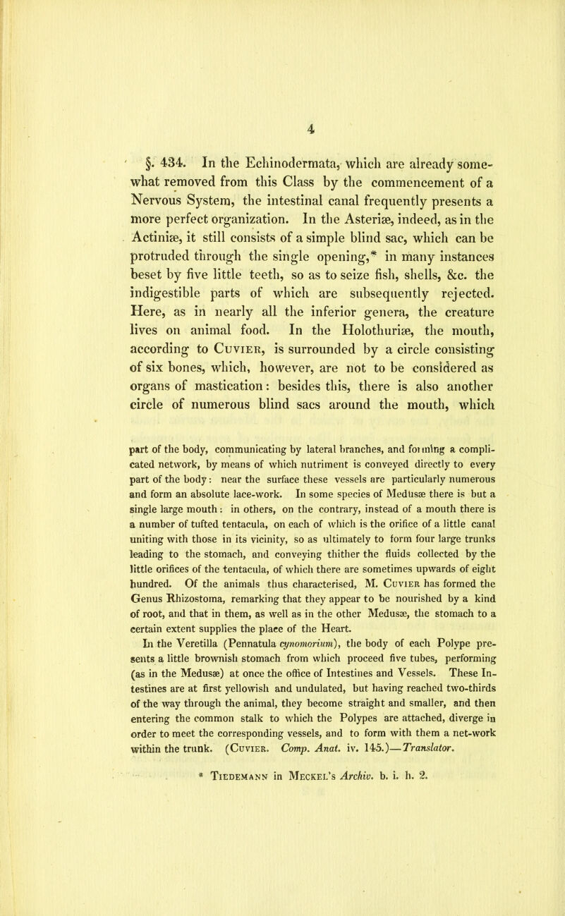 §. 434. In the Ecliinodermata, which are already some- what removed from this Class by the commencement of a Nervous System, the intestinal canal frequently presents a more perfect organization. In the Asterise, indeed, as in the Actinise, it still consists of a simple blind sac, which can be protruded through the single opening,* in many instances beset by five little teeth, so as to seize fish, shells, &c. the indigestible parts of which are subsequently rejected. Here, as in nearly all the inferior genera, the creature lives on animal food. In the Holothurise, the mouth, according to Cuvier, is surrounded by a circle consisting of six bones, which, however, are not to be considered as organs of mastication: besides this, there is also another circle of numerous blind sacs around the mouth, which part of the body, communicating by lateral branches, and foimlng a compli- cated network, by means of which nutriment is conveyed directly to every part of the body: near the surface these vessels are particularly numerous and form an absolute lace-work. In some species of Medusae there is but a single large mouth: in others, on the contrary, instead of a mouth there is a number of tufted tentacula, on each of which is the orifice of a little canal uniting with those in its vicinity, so as ultimately to form four large trunks leading to the stomach, and conveying thither the fluids collected by the little orifices of the tentacula, of which there are sometimes upwards of eight hundred. Of the animals thus characterised, M. Cuvier has formed the Genus Rhizostoma, remarking that they appear to be nourished by a kind of root, and that in them, as well as in the other Medusae, the stomach to a certain extent supplies the place of the Heart. In the Veretilla (Pennatula cynomorium), the body of each Polype pre- sents a little brownish stomach from which proceed five tubes, performing (as in the Medusae) at once the office of Intestines and Vessels. These In- testines are at first yellowish and undulated, but having reached two-thirds of the way through the animal, they become straight and smaller, and then entering the common stalk to which the Polypes are attached, diverge in order to meet the corresponding vessels, and to form with them a net-work within the trunk. (Cuvier. Comp. Anat, \s. —Translator. * Tiedemann in Meckel’s Archiv. b. i. h. %