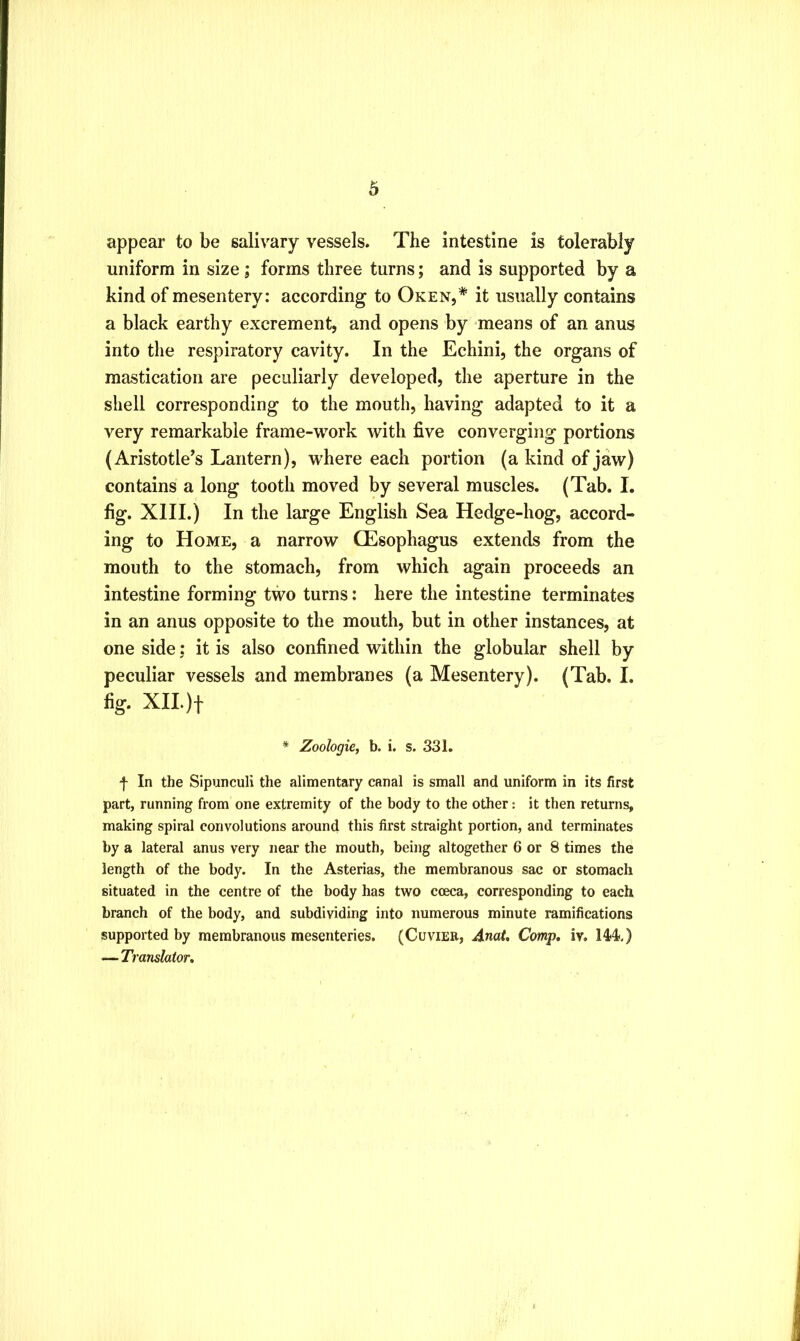 appear to be salivary vessels. The intestine is tolerably uniform in size; forms three turns; and is supported by a kind of mesentery; according to Oken,* it usually contains a black earthy excrement, and opens by -means of an anus into the respiratory cavity. In the Echini, the organs of mastication are peculiarly developed, the aperture in the shell corresponding to the mouth, having adapted to it a very remarkable frame-work with five converging portions (Aristotle’s Lantern), where each portion (a kind of jaw) contains a long tooth moved by several muscles. (Tab. I. fig. XIII.) In the large English Sea Hedge-hog, accord- ing to Home, a narrow CEsophagus extends from the mouth to the stomach, from which again proceeds an intestine forming two turns: here the intestine terminates in an anus opposite to the mouth, but in other instances, at one side; it is also confined within the globular shell by peculiar vessels and membranes (a Mesentery). (Tab. I. fig. XIL)t * Zoologie, b. i. s. 331. f In the Sipunculi the alimentary canal is small and uniform in its first part, running from one extremity of the body to the other: it then returns, making spiral convolutions around this first straight portion, and terminates by a lateral anus very near the mouth, being altogether 6 or 8 times the length of the body. In the Asterias, tlie membranous sac or stomach situated in the centre of the body has two cceca, corresponding to each branch of the body, and subdividing into numerous minute ramifications supported by membranous mesenteries. (Cuvier, Anat, Comp, iv. 14<4<.) — Translator,