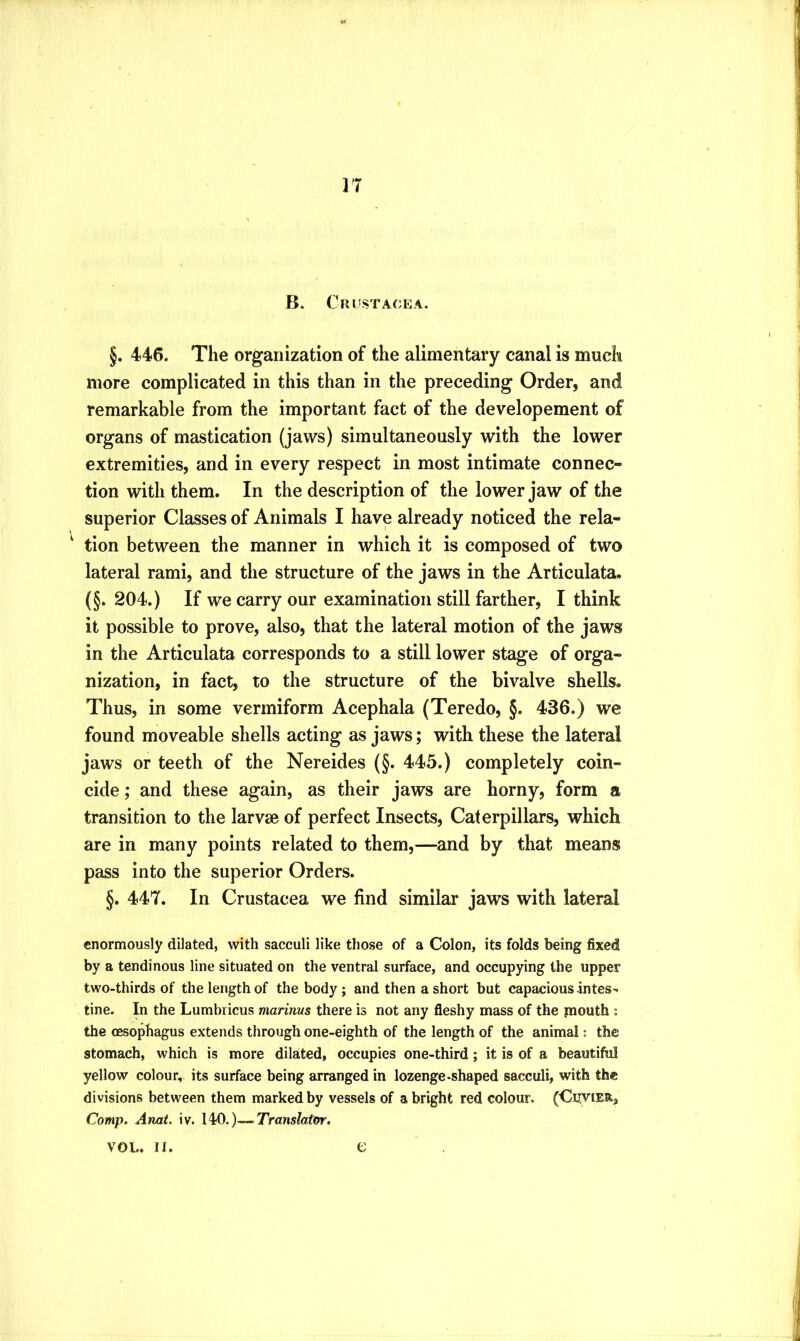 B. Crustacea. §. 446. The organization of the alimentary canal is much more complicated in this than in the preceding Order, and remarkable from the important fact of the developement of organs of mastication (jaws) simultaneously with the lower extremities, and in every respect in most intimate connec- tion with them. In the description of the lower jaw of the superior Classes of Animals I have already noticed the rela- tion between the manner in which it is composed of two lateral rami, and the structure of the jaws in the Articulata. (§. 204.) If we carry our examination still farther, I think it possible to prove, also, that the lateral motion of the jaws in the Articulata corresponds to a still lower stage of orga- nization, in fact, to the structure of the bivalve shells. Thus, in some vermiform Acephala (Teredo, §. 436.) we found moveable shells acting as jaws; with these the lateral jaws or teeth of the Nereides (§. 445.) completely coin- cide ; and these again, as their jaws are horny, form a transition to the larvae of perfect Insects, Caterpillars, which are in many points related to them,—and by that means pass into the superior Orders. §. 447. In Crustacea we find similar jaws with lateral enormously dilated, with sacculi like those of a Colon, its folds being fixed by a tendinous line situated on the ventral surface, and occupying the upper two-thirds of the length of the body; and then a short but capacious -intes^ tine. In the Lumbiicus marinus there is not any fleshy mass of the paouth : the oesophagus extends through one-eighth of the length of the animal: the stomach, which is more dilated, occupies one-third; it is of a beautiful yellow colour, its surface being arranged in lozenge-shaped sacculi, with the divisions between them marked by vessels of a bright red colour. (Cuvier, Comp. Anat. iv. 140.)—Transfafer, VOL. II. e