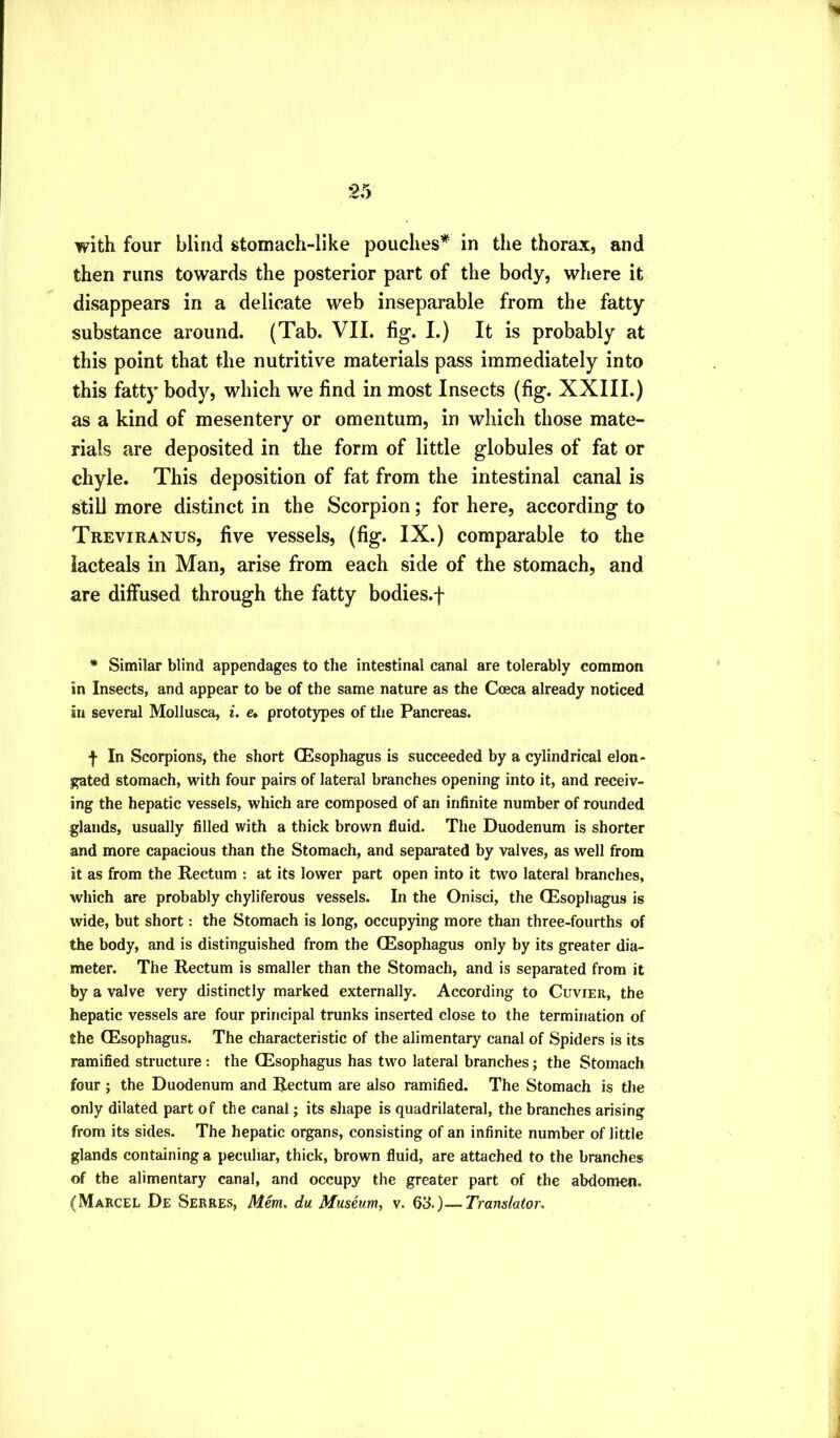 with four blind stomach-like pouches* in the thorax, and then runs towards the posterior part of the body, where it disappears in a delicate web inseparable from the fatty substance around. (Tab. VII. fig. I.) It is probably at this point that the nutritive materials pass immediately into this fatty body, which we find in most Insects (fig. XXIII.) as a kind of mesentery or omentum, in which those mate- rials are deposited in the form of little globules of fat or chyle. This deposition of fat from the intestinal canal is still more distinct in the Scorpion; for here, according to Treviranus, five vessels, (fig. IX.) comparable to the lacteals in Man, arise from each side of the stomach, and are diffused through the fatty bodies.-}- * Similar blind appendages to the intestinal canal are tolerably common in Insects, and appear to be of the same nature as the Coeca already noticed in several Mollusca, i. e, prototypes of the Pancreas. f In Scorpions, the short CEsophagus is succeeded by a cylindrical elon- gated stomach, with four pairs of lateral branches opening into it, and receiv- ing the hepatic vessels, which are composed of an infinite number of rounded glands, usually filled with a thick brown fluid. The Duodenum is shorter and more capacious than the Stomach, and separated by valves, as well from it as from the Rectum : at its lower part open into it two lateral branches, which are probably chyliferous vessels. In the Onisci, the CEsophagus is wide, but short: the Stomach is long, occupying more than three-fourths of the body, and is distinguished from the CEsophagus only by its greater dia- meter. The Rectum is smaller than the Stomach, and is separated from it by a valve very distinctly marked externally. According to Cuvier, the hepatic vessels are four principal trunks inserted close to the termination of the CEsophagus. The characteristic of the alimentary canal of Spiders is its ramified structure : the CEsophagus has two lateral branches; the Stomach four ; the Duodenum and Rectum are also ramified. The Stomach is the only dilated part of the canal; its shape is quadrilateral, the branches arising from its sides. The hepatic organs, consisting of an infinite number of little glands containing a peculiar, thick, brown fluid, are attached to the branches of the alimentary canal, and occupy the greater part of the abdomen.