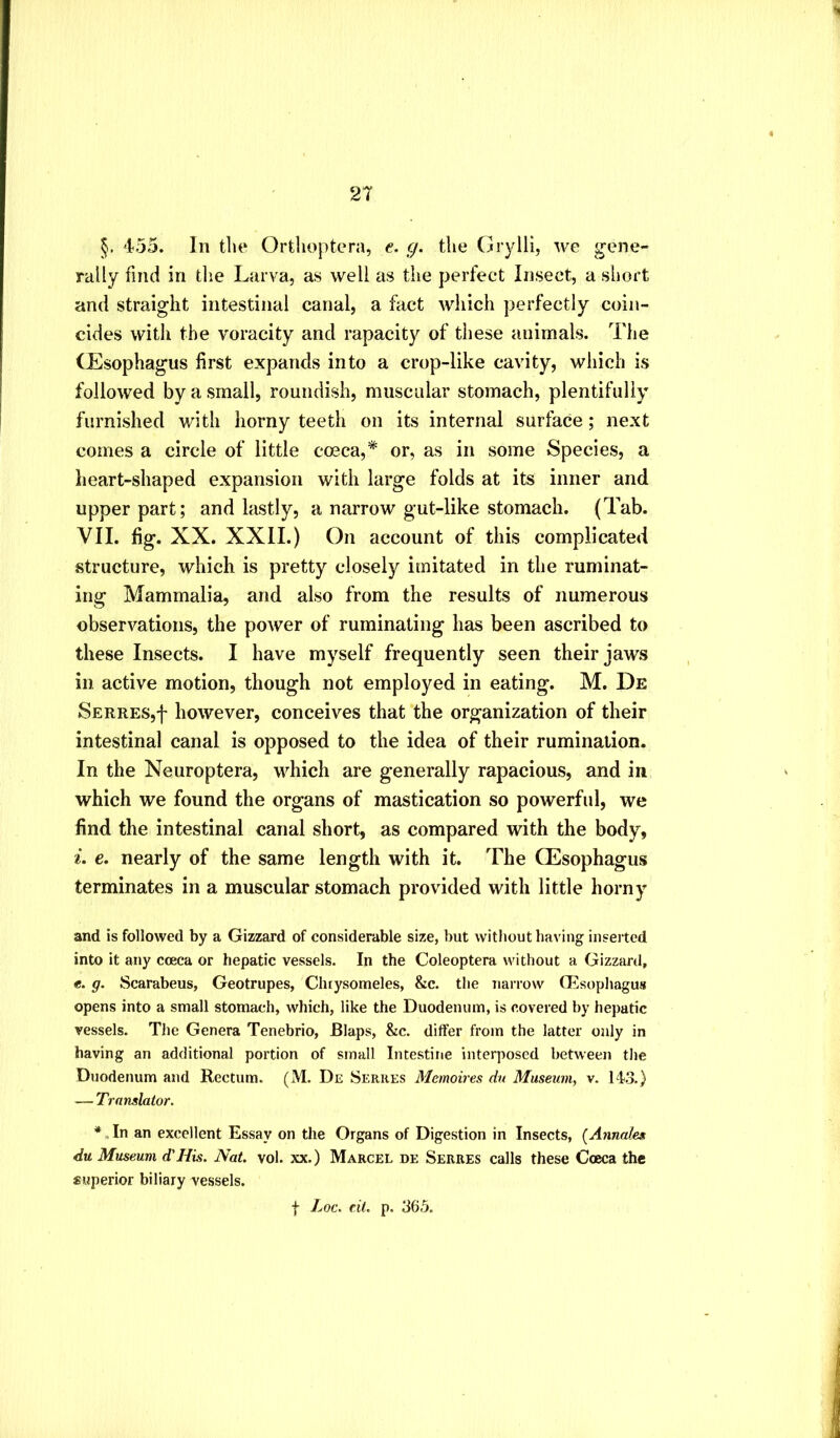 §. 455. In tin* Ortlioptera, e. g. tlie Grylii, we gene- rally find in tlie Larva, as well as the perfect Insect, a short and straight intestinal canal, a fact which perfectly coin- cides with the voracity and rapacity of these animals. The (Esophagus first expands into a crop-like cavity, which is followed by a small, roundish, muscular stomach, plentifully furnished with horny teeth on its internal surface; next comes a circle of little cosca,* or, as in some Species, a heart-shaped expansion with large folds at its inner and upper part; and lastly, a narrow gut-like stomach. (Tab. VII. fig. XX. XXII.) On account of this complicated structure, which is pretty closely imitated in the ruminat- ing Mammalia, and also from the results of numerous observations, the power of ruminating has been ascribed to these Insects. I have myself frequently seen their jaws in active motion, though not employed in eating. M. De SERRES,f however, conceives that the organization of their intestinal canal is opposed to the idea of their rumination. In the Neuroptera, which are generally rapacious, and in which we found the organs of mastication so powerful, we find the intestinal canal short, as compared with the body, e. nearly of the same length with it. The (Esophagus terminates in a muscular stomach provided with little horny and is followed by a Gizzard of considerable size, but without having inserted into it any coeca or hepatic vessels. In the Coleoptera without a Gizzard, e. g. Scarabeus, Geotrupes, Chtysomeles, &c. the narrow (Esophagus opens into a small stomach, which, like the Duodenum, is covered by hepatic vessels. Tlie Genera Tenebrio, Blaps, &c. differ from the latter only in having an additional portion of small Intestine interposed between tlie Duodenum and Kectum. (M. De Serkes Memoires dn Museum^ v. 14.3.) — Translator. * „ In an excellent Essay on the Organs of Digestion in Insects, {Annales du Museum d'His. Nat. vol. xx.) Marcel de Serres calls these Coeca the superior biliary vessels.