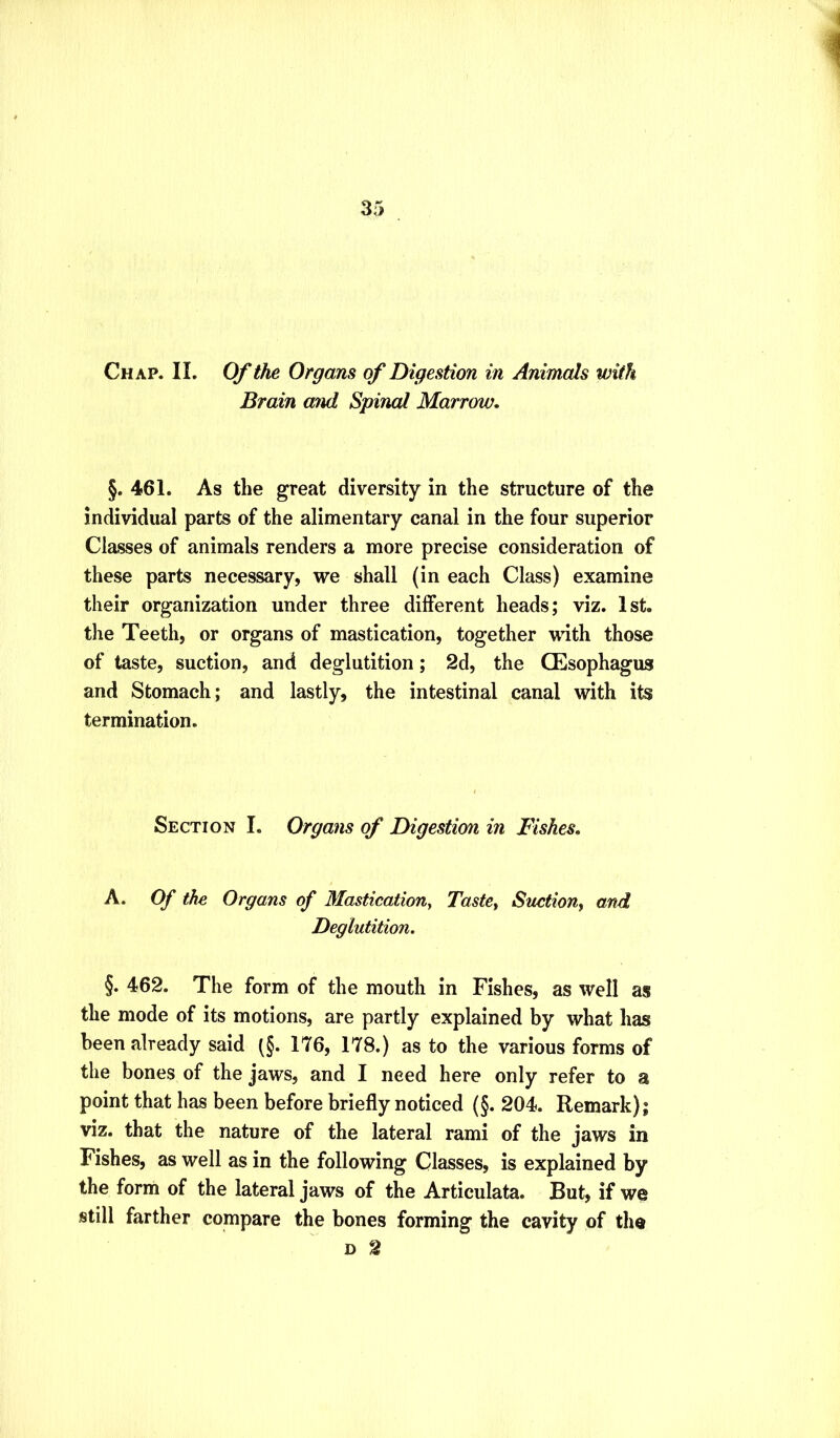 Chap. II. Of tJm Organs of Digestion in Animals with Brain and Spinal Marrow, §. 461. As the great diversity in the structure of the individual parts of the alimentary canal in the four superior Classes of animals renders a more precise consideration of these parts necessary, we shall (in each Class) examine their organization under three different heads; viz. 1st. the Teeth, or organs of mastication, together wdth those of taste, suction, and deglutition; 2d, the Oesophagus and Stomach; and lastly, the intestinal canal with its termination. Section I. Organs of Digestion in Fishes, A. Of the Organs of Mastication, Taste, Suction, and Deglutition. §. 462. The form of the mouth in Fishes, as well as the mode of its motions, are partly explained by what has been already said (§. 176, 178.) as to the various forms of the bones of the jaws, and I need here only refer to a point that has been before briefly noticed (§. 204. Remark); viz. that the nature of the lateral rami of the jaws in Fishes, as well as in the following Classes, is explained by the form of the lateral jaws of the Articulata. But, if we still farther compare the bones forming the cavity of the D 2