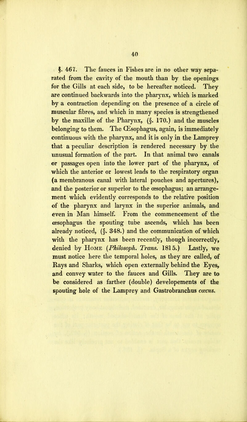 §. 46 T. The fauces in Fishes are in no other way sepa» rated from the cavity of the mouth than by the openings for the Gills at each side, to be hereafter noticed. They are continued backwards into the pharynx, which is marked by a contraction depending on the presence of a circle of muscular fibres, and which in many species is strengthened by the maxillse of the Pharynx, (§. 170.) and the muscles belonging to them. The CEsophagus, again, is immediately continuous with the pharynx, and it is only in the Lamprey that a peculiar description is rendered necessary by the unusual formation of the part. In that animal two canals or passages open into the lower part of the pharynx, of which the anterior or lowest leads to the respiratory organ (a membranous canal with lateral pouches and apertures), and the posterior or superior to the oesophagus; an arrange- ment which evidently corresponds to the relative position of the pharynx and larynx in the superior animals, and even in Man himself. From the commencement of the oesophagus the spouting tube ascends, which has been already noticed, (§. 348.) and the communication of which with the pharynx has been recently, though incorrectly, denied by Home {Philosophy Trans. 1815.) Lastly, we must notice here the temporal holes, as they are called, of Rays and Sharks, which open externally behind the Eyes, and convey water to the fauces and Gills. They are to be considered as farther (double) developements of the spouting hole of the Lamprey and Gastrobranchus coecus.