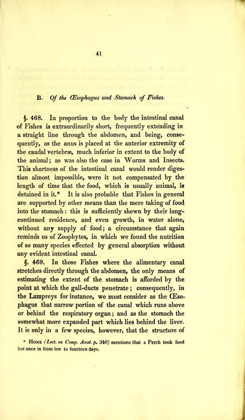 B. Of the (Esophagus and Stomach of Fishes. §. 468. In proportion to the body the intestinal canal of Fishes is extraordinarily short, frequently extending in a straight line through the abdomen, and being, conse- quently, as the anus is placed at the anterior extremity of the caudal vertebrae, much inferior in extent to the body of the animal; as was also the casein Worms and Insects. This shortness of the intestinal canal would render diges- tion almost impossible, were it not compensated by the length of time that the food, which is usually animal, is detained in it.* It is also probable that Fishes in general are supported by other means than the mere taking of food into the stomach: this is sufficiently shewn by their long- continued residence, and even growth, in water alone, without any supply of food; a circumstance that again reminds us of Zoophytes, in which we found the nutrition of so many species effected by general absorption without any evident intestinal canal. §. 469. In those Fishes where the alimentary canal stretches directly through the abdomen, the only means of estimating the extent of the stomach is afforded by the point at which the gall-ducts penetrate; consequently, in the Lampreys for instance, we must consider as the CEso- phagus that narrow portion of the canal which runs above or behind the respiratory organ; and as the stomach the somewhat more expanded part which lies behind the liver. It is only in a few species, however, that the structure of ‘ Home (Led. on Comp. Anat. p. 340) mentions that a Perch took food font once in from ten to fourteen days.