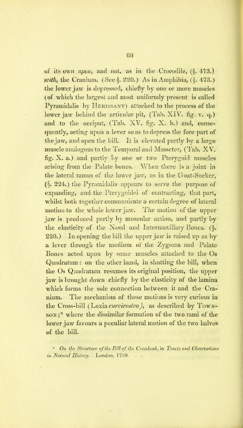 the Cranium. (See§. 220.) As in Amphibia, (§. 473.) the lower jaw is depressed, chiefly by one or more muscles (of which the largest and most uniformly present is called Pyramidalis by Herissant) attached to the process of the lower jaw behind the articular pit, (Tab. XIV. flg. v. q.) and to the occiput, (Tab. XV. flg. X. b.) and, conse- quently, acting upon a lever so as to depress the fore part of the jaw, and open the bill. It is elevated partly by a large muscle analogous to the Temporal and Masseter, (Tab. XV. fig. X. a.) and partly by one or two Pterygoid muscles arising from the Palate bones. When there is a joint in the lateral ramus of the lower jaw, as in the Goat-Sucker, (§. 224.) the Pyramidalis apjmars to serve tiie purpose of expanding, and the Pterygoidei of contracting, that part, whilst both together communicate a certain degree of lateral motion to the whole lower jaw. The motion of the upper jaw is produced partly by muscular action, and partly by the elasticity of the Nasal and Iiitermaxiliary Bones. (§. 220.) In opening the bill tlie upper jaw is raised up as by a lever through the medium of the Zygoma and Palate Bones acted upon by some muscles attached to the Os Quadratum : on the other hand, in shutting the bill, when tlie Os Quadratum resumes its original position, the upper jaw is brought down chiefly by the elasticity of the lamina which forms the sole connection between il and the Cra- nium. The mechanism of these motions is very curious in the Cross-bill (Loxia as described by Town- son where the dissimilar formation of the two rami of the lower jaw favours a peculiar lateral motion of the two halves of the bill. * On the Structuj'e of the Bill of ilic Ct'OssJjcah/m Tracts and Ohservdiims in Tshdiiral Ilistorij. London,. 17D9.