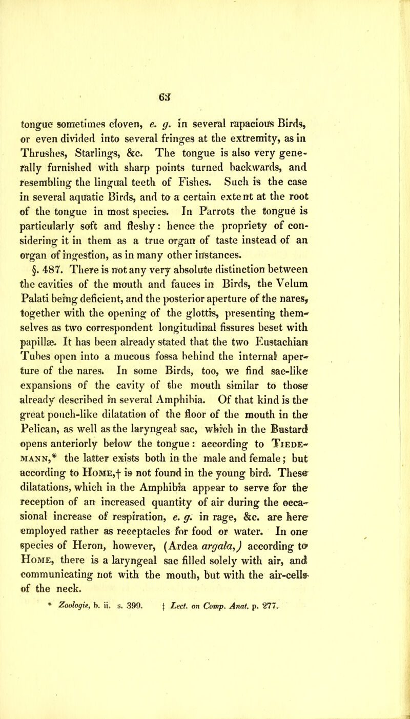 tongue sometimes cloven, e, g. In several rapacioits Birds, or even divided into several fringes at the extremity, as in Thrushes, Starlings, &c. The tongue is also very gene- rally furnished with sharp points turned backwards, and resembling the lingual teeth of Fishes. Such is the case in several aquatic Birds, and to a certain extent at the root of the tongue in most species. In Parrots the tongue is particularly soft and fleshy: hence the propriety of con- sidering it in them as a true organ of taste instead of an organ of ingestion, as in many other instances. §. 487. There is not any very absolute distinction between the cavities of the mouth and fauces in Birds, the Velum Palati being deficient, and the posterior aperture of the nares, together with the opening of the glottis, presenting them- selves as two correspondent longitudinal fissures beset with papillse. It has been already stated that the two Eustachian Tubes open into a mucous fossa behind the internal aper- ture of the nares. In some Birds, too, we find sac-like expansions of the cavity of the mouth similar to those already described in several Amphibia. Of that kind is the great pouch-like dilatation of the floor of the mouth in the Pelican, as well as the laryngeal sac, which in the Bustard opens anteriorly below the tongue: according to Tiede- MANN,* the latter exists both in the male and female; but according to HoME,f is not found in the young bird. These dilatations, which in the Amphibia appear to serve for the reception of an increased quantity of air during the occa- sional increase of respiration, e, g, in rage, &c. are here employed rather as receptacles for food or water. In one species of Heron, however, (Ardea argala^) according to Home, there is a laryngeal sac filled solely with air, and communicating not with the mouth, but with the air-cell&- of the neck.