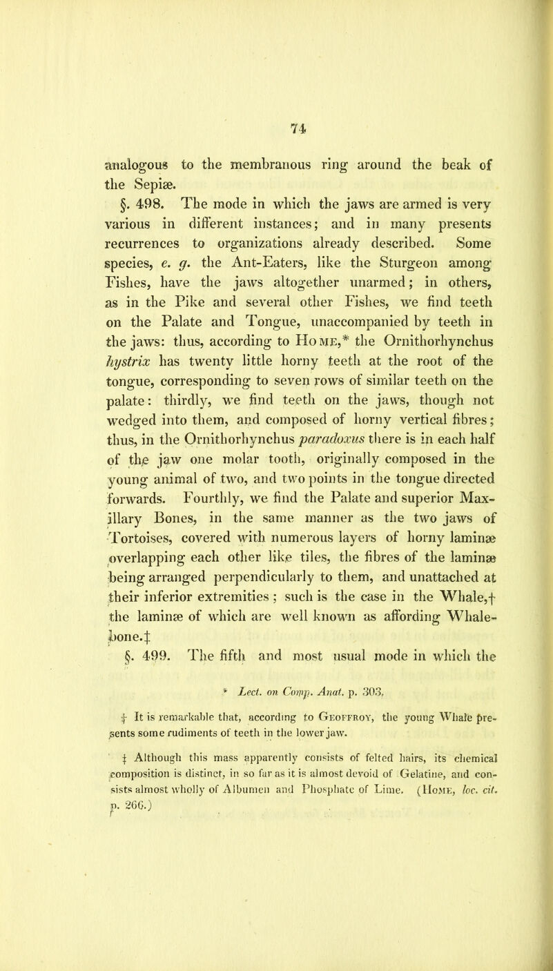 analogous to tlie membranous ring around the beak of the Sepise. §. 498. The mode in which the jaws are armed is very various in different instances; and in many presents recurrences to organizations already described. Some species, e. g. the Ant-Eaters, like the Sturgeon among Fishes, have the jaws altogether unarmed; in others, as in the Pike and several other Fishes, we find teeth on the Palate and Tongue, unaccompanied by teeth in the jaws: thus, according to Home,* the Ornithorhynchus hystrix has twenty little horny teeth at the root of the tongue, corresponding to seven rows of similar teeth on the palate: thirdly, we find teeth on the jaws, though not wedged into them, and composed of horny vertical fibres; thus, in the Ornithorhynchus paradoxus there is in each half of the jaw one molar tooth, originally composed in the young animal of two, and two points in the tongue directed forwards. Fourthly, we find the Palate and superior Max- illary Bones, in the same manner as the two jaws of 'Tortoises, covered with numerous layers of horny laminae overlapping each other like tiles, the fibres of the laminae being arranged perpendicularly to them, and unattached at their inferior extremities ; such is the case in the Whale,f the laminae of which are well known as affording Whale- bone. J §. 499. The fifth and most usual mode in which the * Lect. on Cowp- A7iat. p. 303, f It is remarkable that, according to Geoffroy, the young Whale pre- sents some rudiments of teeth in the lower jaw. f Although this mass apparently consists of felted hairs, its chemical composition is distinct, in so far as it is almost devoid of Gelatine, and con- sists almost wholly of Albumen and Pliosphatc of Lime. (Home, loc. cit, p. 266.)