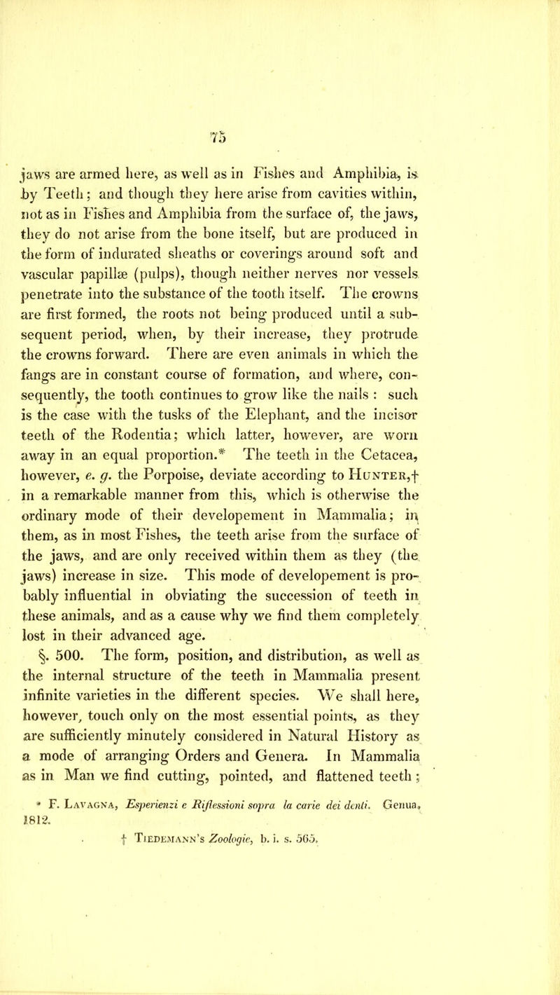 jaws are armed here, as well as in Fishes and Amphibia, is. by Teeth ; and though they here arise from cavities within, not as ill Fishes and Amphibia from the surface of, the jaws, they do not arise from the bone itself, but are produced in the form of indurated sheaths or coverings around soft and vascular papillae (pulps), though neither nerves nor vessels penetrate into the substance of the tooth itself. The crowns are first formed, the roots not being produced until a sub- sequent period, when, by their increase, they protrude the crowns forward. There are even animals in which the fangs are in constant course of formation, and where, con- sequently, the tooth continues to grow like the nails : such is the case with the tusks of the Elephant, and the incisor teeth of the Rodentia; which latter, however, are worn away in an equal proportion.* The teeth in the Cetacea, however, e. g. the Porpoise, deviate according to PIuNTER,f in a remarkable manner from this, which is otherwise the ordinary mode of their developement in Mammalia; in them, as in most Fishes, the teeth arise from the surface of the jaws, and are only received within them as they (the jaws) increase in size. This mode of developement is pro- bably influential in obviating the succession of teeth in these animals, and as a cause why we find them completely lost in their advanced age. 500. The form, position, and distribution, as well as the internal structure of the teeth in Mammalia present infinite varieties in the different species. We shall here, however, touch only on the most essential points, as they are sufficiently minutely considered in Natural History as a mode of arranging Orders and Genera. In Mammalia as in Man we find cutting, pointed, and flattened teeth ; * F. Lavagna, Esperienzi e Eijlessioni sopra la carle del dcnti. Gemia. J812.