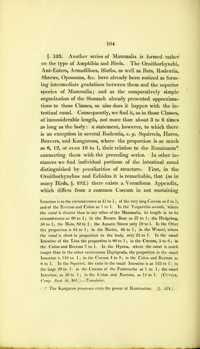 §. 52S, Another series of Mammalia is formed rather on the type of Amphibia and Birds. The Ornithorhynchi, Ant-Eaters, Armadilloes, Sloths, as well as Bats, Rodentia, Shrews, Opossums, &c. have already been noticed as form- ing intermediate gradations between them and the superior species of Mammalia; and as the comparatively simple organization of the Stomach already presented approxima- tions to those Classes, so also does it happen with the in- testinal canal. Consequently, we find it, as in those Classes, of inconsiderable length, not more than about 3 to 6 times as long as the body: a statement, however, to which there is an exception in several Rodentia, e. g. Squirrels, Hares, Beavers, and Kanguroos, where the proportion is as much as 8, 12, or e\en 16 to 1, their relation to the Ruminants* connecting them with the preceding series. In other in- stances we find individual portions of the intestinal canal distinguished by peculiarities of structure. First, in the Ornithorhynchus and Echidna it is remarkable, that (as in many Birds, §. 492.) there exists a Vermiform Appendix, which differs from a common Coecum in not containing Intestine is to the circumference as 41 to 1; of the very long Coecum as 2 to 1; and of the Kectum and Colon as 1 to 1. In the Vespertilio noctula, where the canal is shorter than in any other of the Mammalia, its length is to its circumference as 28 to 1; in the Brown Bear as 37 to 1; the Hedgehog, 58 to 1; the Mole, 82 to 1; the Aquatic Shrew only 19 to 1. In the Otter the proportion is 64 to 1; in the Martin, 66 to 1; in the Weasel, where the canal is short in proportion to the body, only 25 to 1. In the small Intestine of the Lion the proportion is 80 to 1; in the Coecum, 5 to 6; in the Colon and Rectum 7 to 1. In the Hyaena, where the canal is much longer than in the other carnivorous Digitigrada, the pi’oportion in the small Intestine is 110 to 1 ; in the Coecum 4 to 9; in the Colon and Rectum as 6 to 1. In the Squirrel, the ratio in the small Intestine is as 123 to 1; in the large 20 to 1: in the Coecum of the Polatouche as 1 to 1; the small Intestine, as 50 to 1 ; in the Colon and Rectum, as 12 to 1. (Cuviiin, Comp. Anat. iii. 461.)—Translator. * The Kauguroo possesses even the power of Rumination. (§. 514.)