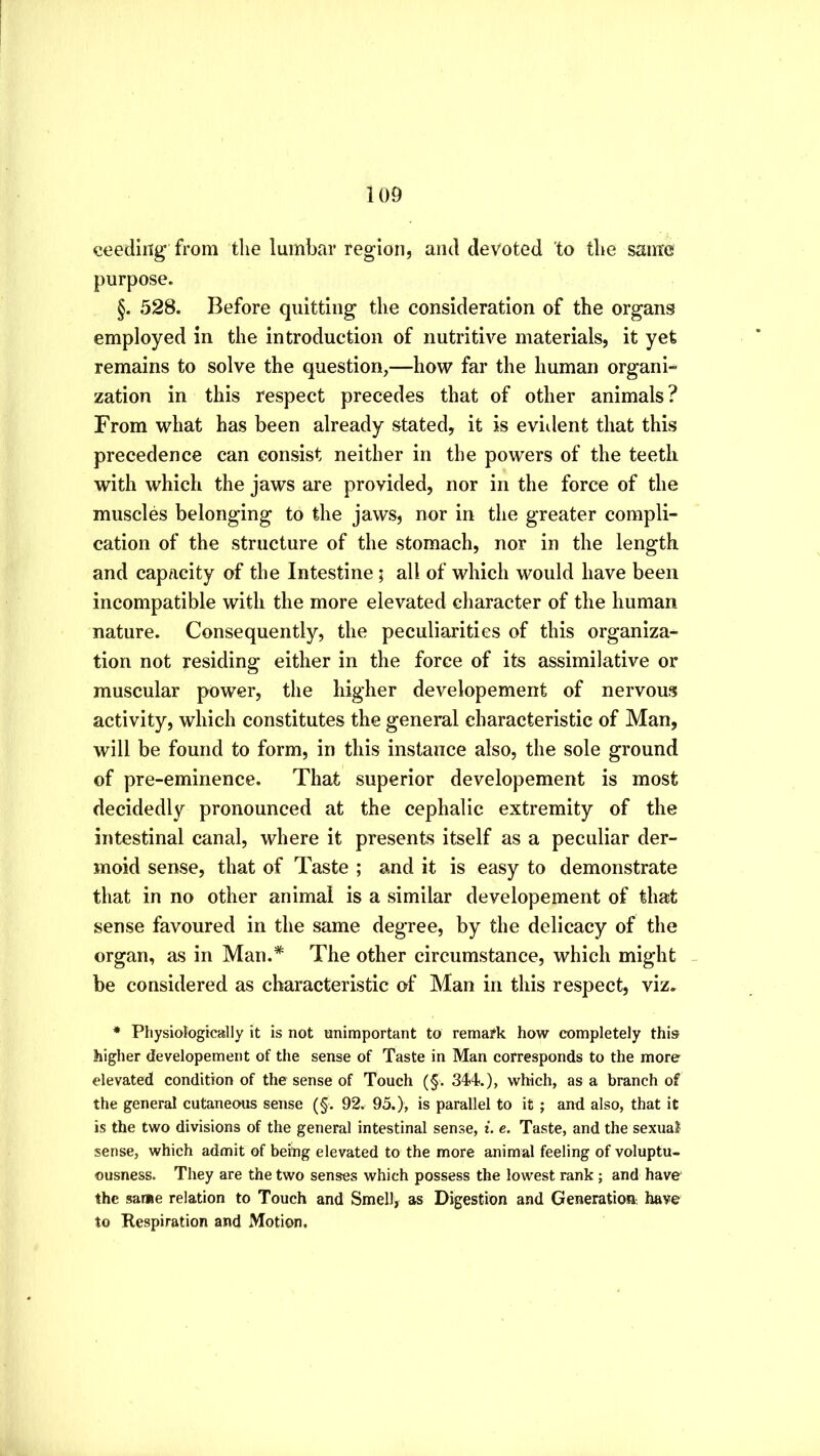 ceeding from tlie lumbar region, and devoted to the same purpose. §. 528. Before quitting the consideration of the organs employed in the introduction of nutritive materials, it yet remains to solve the question,—how far the human organi- zation in this respect precedes that of other animals? From what has been already stated, it is evident that this precedence can consist neither in the powers of the teeth with which the jaws are provided, nor in the force of the muscles belonging to the jaws, nor in the greater compli- cation of the structure of the stomach, nor in the length and capacity of the Intestine; all of which would have been incompatible with the more elevated character of the human nature. Consequently, the peculiarities of this organiza- tion not residing either in the force of its assimilative or muscular power, the higher developement of nervous activity, which constitutes the general characteristic of Man, will be found to form, in this instance also, the sole ground of pre-eminence. That superior developement is most decidedly pronounced at the cephalic extremity of the intestinal canal, where it presents itself as a peculiar der- moid sense, that of Taste ; and it is easy to demonstrate that in no other animal is a similar developement of that sense favoured in the same degree, by the delicacy of the organ, as in Man.* The other circumstance, which might _ be considered as characteristic of Man in this respect, viz. * Physiologically it is not unimportant to remark how completely this higher developement of the sense of Taste in Man corresponds to the more elevated condition of the sense of Touch (§. 344.), which, as a branch of the general cutaneous sense (§. 92. 95.), is parallel to it ; and also, that it is the two divisions of the general intestinal sense, t. e. Taste, and the sexual sense, which admit of being elevated to the more animal feeling of voluptu- ousness. They are the two senses which possess the lowest rank; and have the same relation to Touch and Smell, as Digestion and Generation have to Respiration and Motion.