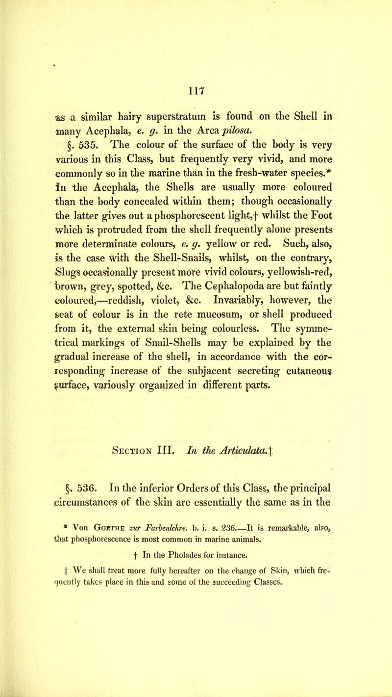 IIT -as a similar hairy superstratum is found on the Shell in many Acephala, e. g. in the Area pilosa, §. 535. The colour of the surface of the body is very various in this Class, but frequently very vivid, and more commonly so in the marine than in the fresh-water species.* in the Acephala, the Shells are usually more coloured than the body concealed within them; though occasionally the latter gives out a phosphorescent light,f whilst the Foot which is protruded from the shell frequently alone presents more determinate colours, e. g. yellow or red. Such, also, is the case with the Shell-Snails, whilst, on the contrary. Slugs occasionally present more vivid colours, yellowish-red, brown, grey, spotted, &c. The Cephalopoda are but faintly coloured,—reddish, violet, &c. Invariably, however, the seat of colour is in the rete mucosum, or shell produced from it, the external skin being colourless. The symme- trical markings of Snail-Shells may be explained by the gradual increase of the shell, in accordance with the cor- responding increase of the subjacent secreting cutaneous surface, variously organized in different parts. Section III. In the Articulata,% §. 536. In the inferior Orders of this Class, the principal circumstances of the skin are essentially the same as in the * Von Goethe zur Farbenlehre. b. i. s. 236.^It is remarkable, also, tliat phosphorescence is most common in marine animals. f In the Pholades for instance. I We shall treat more fully hereafter on the change of Skin, which fre- fluently takes place in this and some of the succeeding Classes.