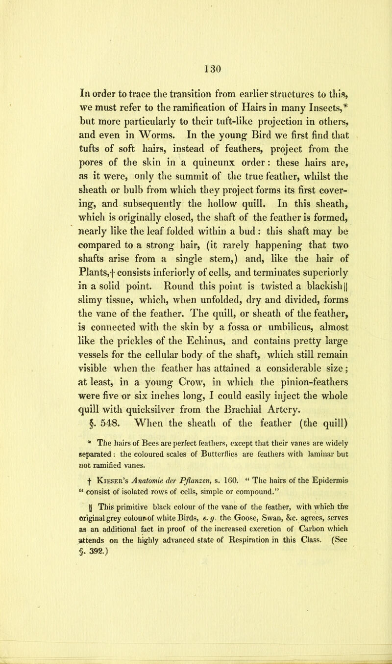 In order to trace tlie transition from earlier structures to this, we must refer to the ramification of Hairs in many Insects,* but more particularly to their tuft-like projection in others, and even in Worms. In the young Bird we first find that tufts of soft hairs, instead of feathers, project from the pores of the skin in a quincunx order: these hairs are, as it were, only the summit of the true feather, whilst the sheath or bulb from which they project forms its first cover- ing, and subsequently the hollow quill. In this sheath, which is originally closed, the shaft of the feather is formed, nearly like the leaf folded within a bud : this shaft may be compared to a strong hair, (it rarely happening that two shafts arise from a single stem,) and, like the hair of Plants,f consists inferiorly of cells, and terminates superiorly in a solid point. Round this point is twisted a blackish |j slimy tissue, which, when unfolded, dry and divided, forms the vane of the feather. The quill, or sheath of the feather, is connected with the skin by a fossa or umbilicus, almost like the prickles of the Echinus, and contains pretty large vessels for the cellular body of the shaft, which still remain visible when the feather has attained a considerable size; at least, in a young Crow, in which the pinion-feathers were five or six inches long, I could easily inject the whole quill with quicksilver from the Brachial Artery. §. 548. When the sheath of the feather (the quill) * The hairs of Bees are perfect feathers, except that their vanes are widely separated: the coloured scales of Butterflies are feathers with laminar but not ramified vanes. f Kieser’s Anatomic der PJlanzen, s. 160. “ The hairs of the Epidermis consist of isolated rows of cells, simple or compound.” |j This primitive black colour of the vane of the feather, with which the original grey colounof white Birds, e.g. the Goose, Swan, &c. agrees, serves as an additional fact in proof of the increased excretion of Carbon which attends on the highly advanced state of Respiration in this Class. (See §. 392.)