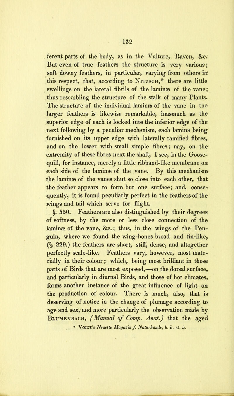 . ferent parts of the body, as in the Vulture, Raven, But even of true feathers the structure is very various; soft downy feathers, in particular, varying from others in this respect, that, according to Nitzsch,* there are little swellings on the lateral fibrils of the laminae of the vane; thus resembling the structure of the stalk of many Plants. The structure of the individual laminae of the vane in the larger feathers is likewise remarkable, inasmuch as the superior edge of each is locked into the inferior edge of the next following by a peculiar mechanism, each lamina being furnished on its upper edge with laterally ramified fibres, and on the lower with small simple fibres; nay, on the extremity of these fibres next the shaft, I see, in the Goose- quill, for instance, merely a little ribband-like membrane on each side of the laminae of the vane. By this mechanism the laminae of the vanes shut so close into each other, that the feather appears to form but one surface; and, conse- quently, it is found peculiarly perfect in the feathers of the wings and tail which serve for flight. §.550; Feathers are also distinguished by their degrees of softness, by the more or less close connection of the laminae of the vane, &c.; thus, in the wings of the Pen- guin, where we found the wing-bones broad and fin-like, (§. 229.) the feathers are short, stiff, dense, and altogether perfectly scale-like. Feathers vary, however, most mate- rially in their colour; which, being most brilliant in those parts of Birds that are most exposed,—on the dorsal surface, and particularly in diurnal Birds, and those of hot climates, forms another instance of the great influence of light on the production of colour. There is much, also, that is deserving of notice in the change of plumage according to age and sex, and more particularly the observation made by Blumenbach, f Manual of Comp. Anat.) that the aged * Voigt’s Neueste Magazin f. Naturkunde, b. ii. st. 5.