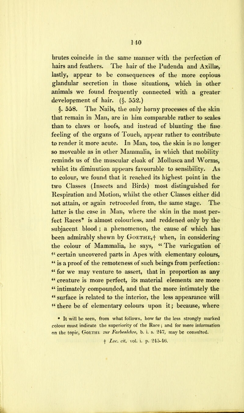 brutes coincide in the same manner with the perfection of liairs and feathers. The hair of the Pudenda and Axillse, lastly, appear to be consequences of the more copious glandular secretion in those situations, which in other animals we found frequently connected with a greater develop^ment of hair. (§. 552.) §. 558, The Nails, the only horny processes of the skin that remain in Man, are in him comparable rather to scales than to claws or hoofs, and instead of blunting the fine feeling of the organs of Touch, appear rather to contribute to render it more acute. In Man, too, the skin is no longer so moveable as in other Mammalia, in which that mobility reminds us of the muscular cloak of Molluscaand Worms, whilst its diminution appears favourable to sensibility. As to colour, we found that it reached its highest point in the two Classes (Insects and Birds) most distinguished for Kespiration and Motion, whilst the other Classes either did not attain, or again retroceded from, the same stage. The latter is the case in Man, where the skin in the most per^ feet Races* is almost colourless, and reddened only by the subjacent blood ; a phenomenon, the cause of which has been admirably shewn by Goethe,f when, in considering the colour of Mammalia, he says, “ The variegation of certain uncovered parts in Apes with elementary colours, “ is a proof of the remoteness of such beings from perfection: “ for we may venture to assert, that in proportion as any “ creature is more perfect, its material elements are more ‘‘ intimately compounded, and that the more intimately the “ surface is related to the interior, the less appearance will there be of elementary colours upon it; because, where • It will be seen, from what follows, how far the less strongly marked colour must indicate the superiority of the Race; and for more information on the topic, Goethe zur Farhenlehre, b. i. s. 247, may he consulted. f Loc. cit. vol. i. p. 245-46.